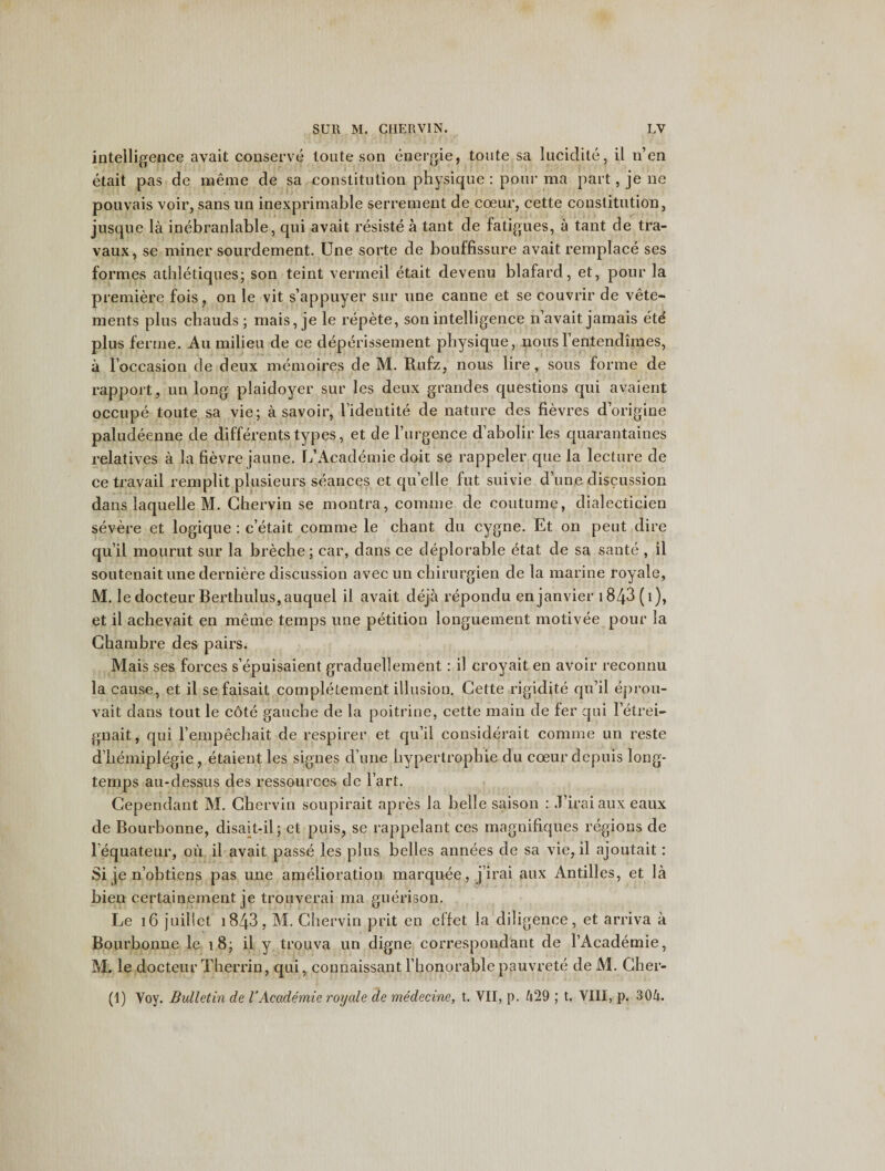 intelligence avait conserve toute son energie, toute sa lucidite, il n’en etait pas de merne de sa constitution physique : pour ma part, je ne pouvais voir, sans un inexprimable serrement de coeur, cette constitution, jusque la inebranlable, qui avait resiste a tant de fatigues, a tant de tra- vaux, se miner sourdement. Une sorte de bouffissure avait remplace ses formes athletiques; son teint vermeil etait devenu blafard, et, pour la premiere fois, on le vit s’appuyer sur une canne et se couvrir de vete- ments plus chauds ; mais, je le repete, son intelligence n avait jamais eti plus ferine. Au milieu de ce deperissement physique, nous 1 entendimes, a l’occasion de deux memoires de M. Rufz, nous lire, sous forme de rapport, un long plaidoyer sur les deux grandes questions qui avaient occupe toute sa vie; a savoir, l’identite de nature des fievres d’origine paludeenne de differents types, et de l’lirgence d’abolir les quarantaines relatives a la fievre jaune. L’Academic doit se rappeler que la lecture de ce travail remplit plusieurs seances et qu’elle fut suivie d’une discussion dans laquelle M. Chervin se montra, coniine de coutume, dialecticien severe et logique : c’etait comme le chant du cygne. Et on peut dire qu il mourut sur la breche; car, dans ce deplorable etat de sa saute , il soutenait une derniere discussion avecun chirurgien de la marine royale, M. le docteur Berthulus, auquel il avait deja repondu enjanvier i843 (1), et il achevait en merne temps une petition longuement motivee pour la Chambre des pairs. Mais ses forces s’epuisaient graduellement: il croyait en avoir reconnu la cause, et il se faisait completement illusion. Cette rigidite qu’il eprou- vait dans tout le cote gauche de la poitrine, cette main de fer qui letrei- gnait, qui I’empechait de respirer et qu’il considerait comme un reste d’hemiplegie, etaient les signes d une hvpertrophie du coeur depuis long- temps au-dessus des ressources de l’art. Cependant M. Chervin soupirait apres la belle saison : .1’irai aux eaux de Bourbonne, disait-il; et puis, se rappelant ces magnifiques regions de l equateur, ou il avait passe les plus belles annees de sa vie, il ajoutait: Si je n’obtiens pas une amelioration marquee, j’irai aux Antilles, et la bien certainement je trouverai ma guerison. Le 16 juillet i843, M. Chervin prit en effet la diligence, et arriva a Bourbonne le 18; il y trouva un digne correspondant de l’Academie, M. le docteur Therrin, qui, connaissant l’honorable pauvrete de M. Cher- (1) Voy. Bulletin de VAcademie royale de medecine, t. VII, p. 429 ; t. VIII, p. 304.