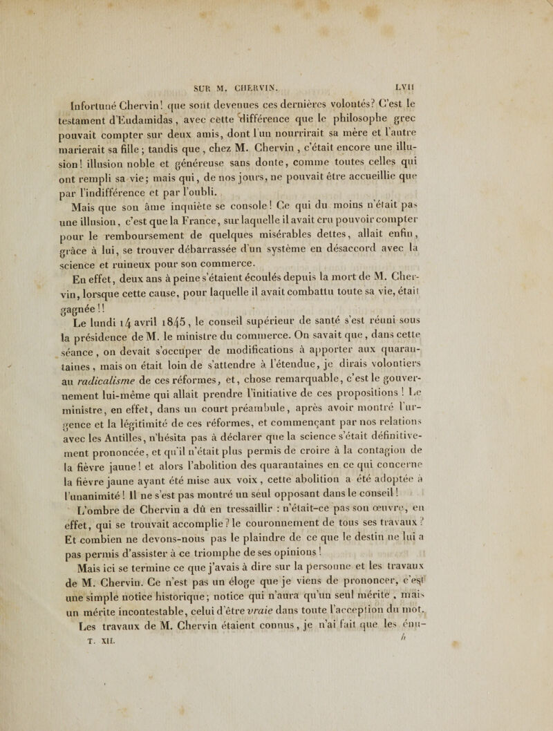 Infortune Ghervin! que soiit devenues ces dernieres volontes.r&gt; G’est le testament d’Eudamidas , avec cette difference que le philosophe grec pouvait compter sur deux amis, dontluu nourrirait sa mere et l autre marierait sa fille ; tandis que , chez M. Ghervin , c etait encore une illu¬ sion! illusion noble et genereuse sans donte, comme toutes cedes qui ont rempli sa vie; mais qui, de nos jours, ne pouvait etre accueillie que par l’indifference et par l’oubli. Mais que son ame inquiete se console! Ge qui du moins n etait pas une illusion, c’est que la France, sur laquelle ilavait eru pouvoir compter pour le remboursement de quelques miserables dettes, allait enfin, grace a lui, se trouver debarrassee dun systeme en disaccord avec la science et ruineux pour son commerce. En effet, deux ans a peine s’etaieut ecoules depuis la mort de M. Gher- vin, lorsque cette cause, pour laquelle il avail combattu toute sa vie, etait gagnee!! Le lundi i4avril i845, le conseil superieur de sante s’est reuni sous la presidence de M. le ministre du commerce. On savait que , dans cette seance , on devait s’oceuper de modifications a apporter aux quaran- taines, mais on etait loin de s’attendre a letendue, je dirais volontiers au radicalisme de ces reformes, et, chose remarquable, c’est le gouver- nement lui-meme qui allait prendre l’initiative de ces propositions ! Le ministre, en effet, dans uti court preambule, apres avoir montre 1’ur- gence et la legitimite de ces reformes, et commencant par nos relations avec les Antilles, n’hesita pas a declarer que la science s etait definitive- rnent prononcee, et qu'il n’etait plus permis de croire a la contagion de la fievre jaune! et alors l’abolition des quarantaines en ce qui concerne la fievre jaune ayant ete mise aux voix, cette abolition a ete adoptee a I’unanimite ! ll ne s’est pas montre un seul opposant dans le conseil! L’ombre de Ghervin a du en tressaillir : n’elait-ce pas son oeuvre, eu effet, qui se trouvait accomplie?le couronnement de tous ses travaux i’ Et combien ne devons-nous pas le plaindre de ce que le destin ne lui a pas permis d’assister a ce triomphe de ses opinions ! Mais ici se termine ce que j’avais a dire sur la personae et les travaux de M. Ghervin. Ge nest pas un eloge que je viens de prononcer, cqi une simple notice historique; notice qui n’aura quun seul merite , mai&gt; un merite incontestable, celui d’etre urate dans toute l’acception du mot. Les travaux de M. Ghervin etaient coanus, je n’ai fait que les enu- h