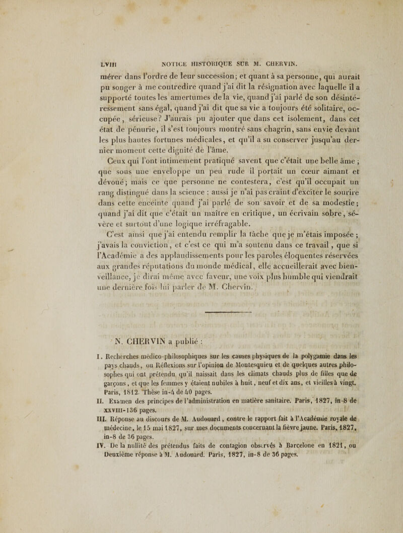 LV III NOTICE H1STORIQUE SUR M. CHERVIN. \ merer dans 1’ordre de leur succession; et quant a sa personne, qui aurait pu songer a me contredire quand j’ai dit la resignation avec laquelle il a supporte toutesles amertumes dela vie, quand j’ai parle de son desinte- ressement sans egal, quand j’ai dit que sa vie a toujours ete solitaire, oc- cupee , serieuse? J’aurais pu ajouter que dans cet isolement, dans cet etat de penurie, il s’est toujours montre sans chagrin, sans envie devant les plus haut.es fortunes medicales, et qu’il a su conserver jusqu’au der¬ nier moment cette dignite de l’ame. Ceux qui font intimement pratique savent que c’etait une belle ame ; que sous une enveloppe un peu rude il portait un coeur aimant et devoue; mais ce que personne ne contestera, c’est qu’il occupait un rang distingue dans la science : aussi je n’ai pas craint d’exciter le sourire dans cette enceinte quand j’ai parle de son savoir et de sa modestie; quand j’ai dit que c’etait un maitre en critique, un ecrivain sobre, se¬ vere et surtout d’une logique irrefragable. G'est afnsi que j’ai entendu remplir la tache queje m’etais imposee ; j’avais la conviction, et c’est ce qui m’a soutenu dans ce travail , que si l’Academie a des applaudissements pour les paroles eloquentes reservees aux grandes reputations dumonde medical, elle accueillerait avec bien- veillancc, jc dirai meme avec faveur, une voix plus humble qui viendrait une derniere fois Ini parler de M. Ghervin. N. CHERVIIS a publie : I. Rcchorches medico-philosophiques sur les causes physiques de la polygamie dans les pays chauds, ou Reflexions sur l’opinion de Montesquieu et de quelques aulres philo- sophes qui ont pretendu qu’il naissait dans les climats chauds plus de fdles que de garcons , et que les femmes y etaient nubiles a huit, neuf et dix aus, el vieilles a vingt. Paris, 1812. These in-4 de 40 pages. IL Exainen des principes de [’administration en matiere sanitaire. Paris, 1827, in-8 de xxvm-136 pages. III. Reponse au discours de JVL Audouard , centre le rapport fait a l’Academie royale de medecine, le 15 mai 1827, sur mes documents coucernantla fievrejaune. Paris, 1827, in-8 de 36 pages. IV. De la nullite des pretendus faits de contagion observes 5 Barcelone en 1821, ou Deuxieme reponse a M. Audouard. Paris, 1827, in-8 de 36 pages.