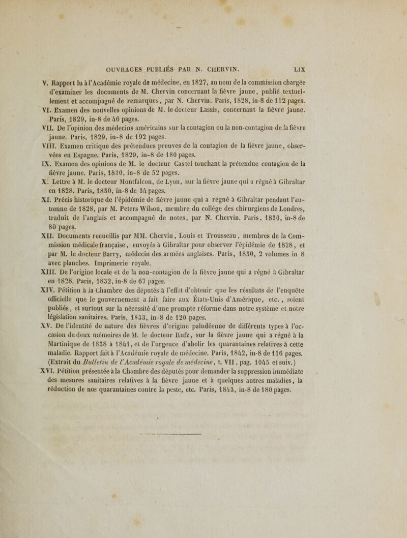 V. Rapport lu al’Academie royale de medecine, en 1827, au noni de la commission chargee d’examiner les documents de M. Chervin concernant la fievre jaune, publie textuel- lement et accompagne de remarques, par N. Chervin. Paris, 1828, in-8 de 112 pages. VI. Examen des nouvelles opinions de M. ledocleur Lassis, concernant la fievre jaune. Paris, 1829, in-8 de 46 pages. VII. De l’opinion des medecins americains sur la contagion ou la non-contagion de la fievre jaune. Paris, 1829, in-8 de 192 pages. VIII. Examen critique des prelendues preuves de la contagion de la fievre jaune, obser¬ ves en Espagne. Paris, 1829, in-8 de 180 pages. IX. Examen des opinions de M. le docteur Castel touchant la pretendue contagion de la fievre jaune. Paris, 18)10, in-8 de 52 pages. X. Lettre a M. le docteur Montfalcon, de Lyon, sur la fievre jaune qui a regne a Gibraltar en 1828. Paris, 1830, in-8de 34 pages. XI. Precis historique de l’epidemie de fievre jaune qui a regne a Gibraltar pendant l’au- tornne de 1828, par M. Peters Wilson, membre du college des chirurgiens de Londres, traduit de l’anglais et accompagne de notes, par N. Chervin. Paris, 1830, m-8de 80 pages. XII. Documents recueillis par MM. Chervin, Louis et Trousseau , membres de la Com¬ mission medicale francaise, envoyes a Gibraltar pour observer l’epidemie de 1828, et par M. le docteur Barry, medecin des armees anglaises. Paris, 1830, 2 volumes in 8 avec planches. Imprimerie royale. XIII. De 1’origine locale et de la non-contagion de la fievre jaune qui a regne a Gibraltar en 1828. Paris, 1832, in-8 de 67 pages. XIV. Petition a ia Chambre des deputes a l’effet d’obtenir que les resultats de l’enquete officielle que le gouvernement a fait faire aux iltats-Unis d’Amerique, etc. , soient publies, et surtout sur la mkessite d’une prompte reforme dans notre systeme et noire legislation sanitaires. Paris, 1833, in-8 de 120 pages. XV. De l’identite de nature des fievres d’origine paludeenne de differents types a l’oc- casion dedeux memoiresde M. le docteur Rufz, sur la fievre jaune qui a regne a la Martinique de 1838 a 1841, et de l’urgence d’abolir les quarantaines relatives a cette maladie. Rapport fait a l’Academie royale de medecine. Paris, 1842, in-8 de 116 pages. (Extrait du Bulletin de V Academic royale de medecine, t. VII, pag. 1045 et suiv.) XVI. Petition presentee ala Chambre des deputes pour demander la suppression immediate des mesures sanitaires relatives a la fievre jaune et a quelques autres maladies, la reduction de nos quarantaines centre la peste, etc. Paris, 18(j3, in-8 de 180 pages.