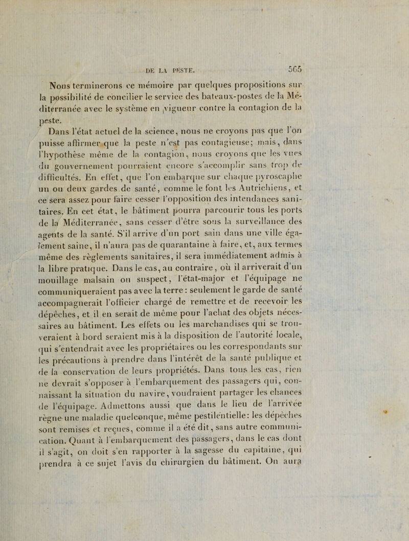 DE LA PESTE. r K xj u.J Nous terminerons ee memoire par quelques propositions stir la possibility de concilier le service des bateaux-postes de la Me- diterranee avec le systeme en jvigueur contre la contagion de la peste. Dans l’etat actnel de la science, nous ne croyons pas que 1 on puisse aflirmer que la peste n est pas contagieuse; mais, dans fhypothese meme de la contagion, nous croyons que les vues du gouvernement pourraient encore s’aecomplir sans trop de difficuites. En eff’et, que l’on embarque sur ehaque pyroscaphe un ou deux gardes de sante, comme le font les Autrichiens, et ee sera assez pour faire cesser Topposition des intendances sani- taires. En cet etat, le bailment pourra parcourir tons les ports de la Mediterranee, sans cesser d’etre sons la surveillance des agents de la sante. S’il arrive d’un port sain dans une ville ega- lement saine, il naura pas de quarantaine a faire, et, aux ternies nieme des reglements sanitaires, il sera immediatement admis a la libre pratique. Dans le cas, au contraire, oil il arriverait d un mouillage malsain ou suspect, letat-major et 1’equipage ne communiqueraient pas avec la terre: seulement le garde de sante accompagnerait Fofficier charge de remettre et de reeevoir les depeches, et il en serait de meme pour l’achat des objets neces- saires au bailment. Les effets ou ies marehandises qui se trou- veraient a bord seraient mis a la disposition de 1 autorite locale, (jui s'entendrait avec les proprietaires ou les correspondants sur les precautions a prendre dans 1 interet de la sante pulilique et de la conservation de leurs propriet-es. Dans tous les cas, i len ne devrait s’opposer a rembarquement des passagers qui, con- naissant la situation du navire, voudraient partagei les chances de I’equipage. Adinettons aussi que dans le lieu de larrhee regne une maladie quelconque, meme pestilentiellei les depeches sont remises et recues, comme il a ete dit, sans autie communi¬ cation. Quant a l’embarqueinent des passagers, dans le cas (lout il s’agit, on doit sen rapporter a la sagesse du eapitaine, qui prendra a ce snjet 1’avis du chirurgien du batiment. On aurti