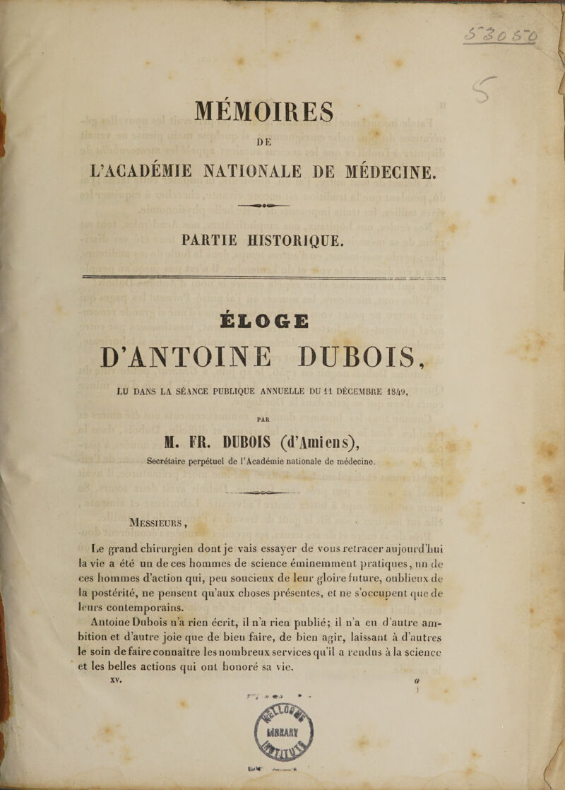 MEMOIRES DE L’ACADÉMIE NATIONALE DE MÉDECINE. , . —a?te»-— PARTIE HISTORIQUE. ELOGE D’ANTOINE DUBOIS, LU DANS LA SÉANCE PUBLIQUE ANNUELLE DU 11 DÉCEMBRE 1849, PAR H. FR. DUBOIS (d’Amiens), Secrétaire perpétuel de l’Académie nationale de médecine. Messieurs , [je grand chirurgien dont je vais essayer de vous retracer aujourd’hui la vie a été un de ces hommes de science éminemment pratiques, un de ces hommes d’action qui, peu soucieux de leur gloire future, oublieux de la postérité, ne pensent qu’aux choses présentes, et ne s’occupent que de leurs contemporains. Antoine Dubois n’a rien écrit, il n’a rien publié; il n’a eu d’autre am¬ bition et d’autre joie que de bien faire, de bien agir, laissant, à d’autres le soin de faire connaître les nombreux services qu’il a rendus à la science et les belles actions qui ont honoré sa vie.