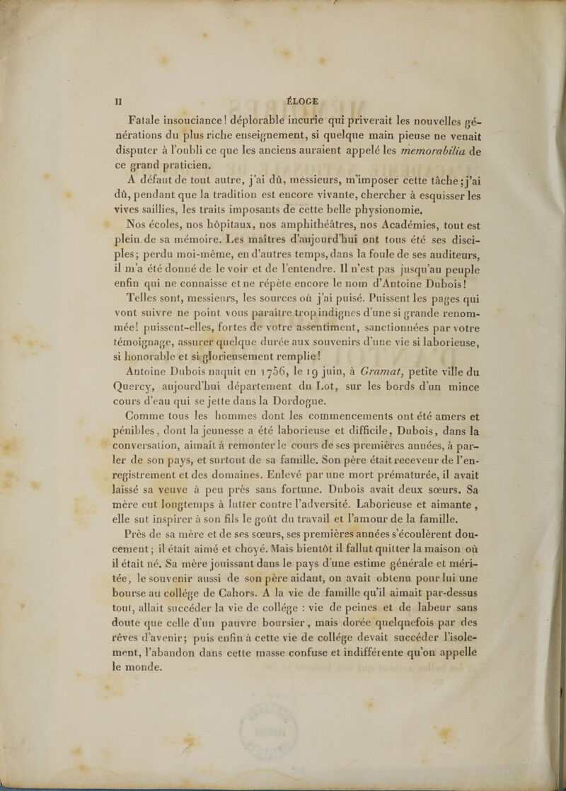 Fatale insouciance! déplorable incurie qui priverait les nouvelles gé¬ nérations du plus riche enseignement, si quelque main pieuse ne venait disputer à l’oubli ce que les anciens auraient appelé les memorabilia de ce grand praticien. A défaut de tout autre, j’ai dû, messieurs, m’imposer cette tâche;j’ai dû, pendant que la tradition est encore vivante, chercher à esquisser les vives saillies, les traits imposants de cette belle physionomie. Nos écoles, nos hôpitaux, nos amphithéâtres, nos Académies, tout est plein.de sa mémoire. Les maîtres d’aujourd’hui ont tous été ses disci¬ ples; perdu moi-même, en d’autres temps, dans la foule de ses auditeurs, il m’a été donné de le voir et de l’entendre. Il n’est pas jusqu’au peuple enfin qui ne connaisse et ne répète encore le nom d’Antoine Dubois! Telles sont, messieurs, les sources où j’ai puisé. Puissent les pages qui vont suivre ne point vous paraître trop indignes d’une si grande renom¬ mée! puissent-elles, fortes de votre assentiment, sanctionnées par votre témoignage, assurer quelque durée aux souvenirs d’une vie si laborieuse, si honorable et si glorieusement remplie! Antoine Dubois naquit en 1766, le 19 juin, à Gramat, petite ville du Quercy, aujourd’hui département du Lot, sur les bords d’un mince cours d’eau qui se jette dans la Dordogne. Gomme tous les hommes dont les commencements ont été amers et pénibles, dont la jeunesse a été laborieuse et difficile, Dubois, dans la conversation, aimait à remonter le cours de ses premières années, à par¬ ler de son pays, et surtout de sa famille. Son père était receveur de l’en¬ registrement et des domaines. Enlevé par une mort prématurée, il avait laissé sa veuve à peu près sans fortune. Dubois avait deux soeurs. Sa mère eut longtemps à lutter contre l’adversité. Laborieuse et aimante , elle sut inspirer à son fils le goût du travail et l’amour de la famille. Près de sa mère et de ses sœurs, ses premières années s’écoulèrent dou¬ cement; il était aimé et choyé. Mais bientôt il fallut quitter la maison où il était né. Sa mère jouissant dans le pays d’une estime générale et méri¬ tée, le souvenir aussi de son père aidant, on avait obtenu pour lui une bourse au collège de Cahors. A la vie de famille qu’il aimait par-dessus tout, allait succéder la vie de collège : vie de peines et de labeur sans doute que celle d’un pauvre boursier, mais dorée quelquefois par des rêves d’avenir; puis enfin à cette vie de collège devait succéder l’isole¬ ment, l’abandon dans cette masse confuse et indifférente qu’on appelle le monde.