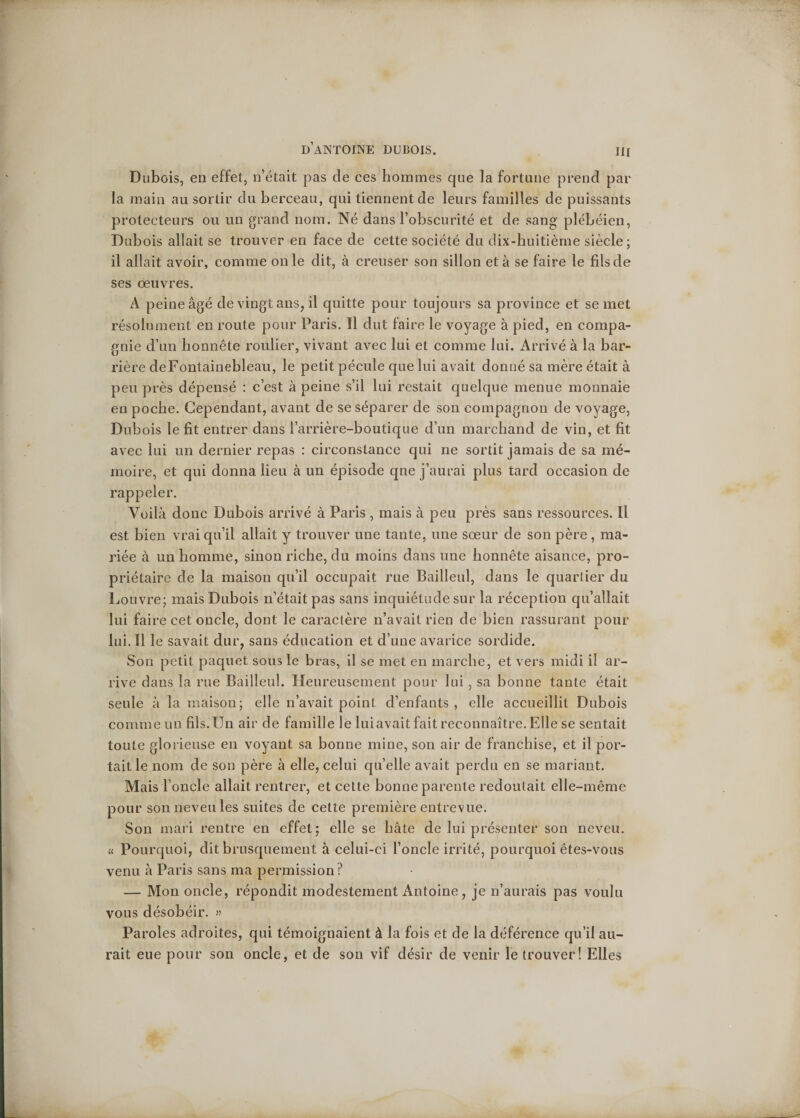 Dubois, en effet, n’était pas de ces hommes que la fortune prend par la main au sortir du berceau, qui tiennent de leurs familles de puissants protecteurs ou un grand nom. Né dans l’obscurité et de sang plébéien, Dubois allait se trouver en face de cette société du dix-huitième siècle; il allait avoir, comme on le dit, à creuser son sillon et à se faire le fils de ses oeuvres. A peine âgé de vingt ans, il quitte pour toujours sa province et se met résolument en route pour Paris. Il dut faire le voyage à pied, en compa¬ gnie d’un honnête roulier, vivant avec lui et comme lui. Arrivé à la bar¬ rière de Fontainebleau, le petit pécule que lui avait donné sa mère était à peu près dépensé : c’est à peine s’il lui restait quelque menue monnaie en poche. Cependant, avant de se séparer de son compagnon de voyage, Dubois le fit entrer dans i’arrière-boutique d’un marchand de vin, et fit avec lui un dernier repas : circonstance qui ne sortit jamais de sa mé¬ moire, et qui donna lieu à un épisode qne j’aurai plus tard occasion de rappeler. Voilà donc Dubois arrivé à Paris , mais à peu près sans ressources. Il est bien vrai qu’il allait y trouver une tante, une sœur de son père , ma¬ riée à un homme, sinon riche, du moins dans une honnête aisance, pro¬ priétaire de la maison qu’il occupait rue Bailleul, dans le quartier du Louvre; mais Dubois n’était pas sans inquiétude sur la réception qu’allait lui faire cet oncle, dont le caractère n’avait rien de bien rassurant pour lui. Il le savait dur, sans éducation et d’une avarice sordide. Son petit paquet sous le bras, il se met en marche, et vers midi il ar¬ rive dans la rue Bailleul. Heureusement pour lui , sa bonne tante était seule à la maison; elle n’avait point cl’enfants, elle accueillit Dubois comme un fils.Un air de famille le luiavait fait reconnaître. Elle se sentait toute glorieuse en voyant sa bonne mine, son air de franchise, et il por¬ tait le nom de son père à elle, celui quelle avait perdu en se mariant. Mais l’oncle allait rentrer, et cette bonne parente redoutait elle-même pour son neveu les suites de cette première entrevue. Son mari rentre en effet; elle se hâte de lui présenter son neveu. « Pourquoi, dit brusquement à celui-ci l’oncle irrité, pourquoi êtes-vous venu à Paris sans ma permission ? — Mon oncle, répondit modestement Antoine , je n’aurais pas voulu vous désobéir. » Paroles adroites, qui témoignaient à la fois et de la déférence qu’il au¬ rait eue pour son oncle, et de son vif désir de venir le trouver! Elles