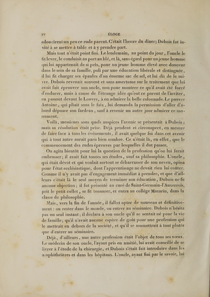 adoucirent an pence rude parent. C’était l’heure du dîner; Dubois fut in¬ vité à se mettre à table et à y prendre part. Mais tout n’était point fini. Le lendemain, an point du jour , l’oncle le fit lever, le conduisit au portau blé, et là, sans égard pour un jeune homme <jui lui appartenait de si près, pour un jeune homme élevé avec douceur dans le sein de sa famille, poli par une éducation libérale et distinguée, il lui fit charger ses épaules cl’un énorme sac de sel, et lui dit de le sui¬ vre. Dubois revenait souvent et sans amertume sur le traitement que lui avait fait éprouver son oncle, non pour montrer ce qu’il avait été forcé d’enclurer, mais à cause de l’étrange idée qu’eut ce parent de l’inviter, en passant devant le Louvre, à en admirer la belle colonnade. Le pauvre Antoine, qui pliait sous le faix , lui demanda la permission d’aller d’a¬ bord déposer son fardeau , sauf à revenir un autre jour admirer ce mo¬ nument. Voilà, messieurs sous quels auspices l’avenir se présentait à Dubois ; mais sa résolution était prise. Déjà prudent et circonspect, en mesure de faire face à tous les événements, il avait quelque foi dans cet avenir qui à tout autre aurait paru bien sombre. Ce n’était là, en effet, que le commencement des rudes épreuves par lesquelles il dut passer. On agita bientôt pour lui la question de la profession qu’on lui ferait embrasser; il avait fait toutes ses études, sauf sa philosophie. L’oncle , qui était dévot et qui voulait surtout se débarrasser de son neveu, opina pour l’état ecclésiastique, dont l’apprentissage ne devait rien lui coûter. Comme il n’y avait pas d’engagement immédiat à prendre, et que d’ail¬ leurs c’était là le seul moyen de terminer son éducation , Dubois ne fit aucune objection ; il fut présenté au curé de Saint-Germain-l’Auxerrors, prit le petit collet, se fit tonsurer, et entra au collège Mazarin, dans la classe de philosophie. Mais, vers la fin de l’année, il fallut opter de nouveau et définitive¬ ment : ou rester dans le monde, ou entrer au séminaire. Dubois n hésita pas un seul instant ; il déclara à son oncle qu’il se sentait né pour la vie de famille; qu’il n’avait aucune espèce de goût pour une profession qui le mettrait en dehors de la société, et qu’il se soumettrait à tout plutôt que d’entrer au séminaire. Déjà, d’ailleurs, une autre profession était l’objet de tous ses vœux. Le médecin de son oncle, l’ayant pris en amitié, lui avait conseillé de se livrer à l’étude de la chirurgie, et Dubois s’était fait introduire dans les amphithéâtres et dans les hôpitaux. L’oncle, ayant fini par le savoir, lui