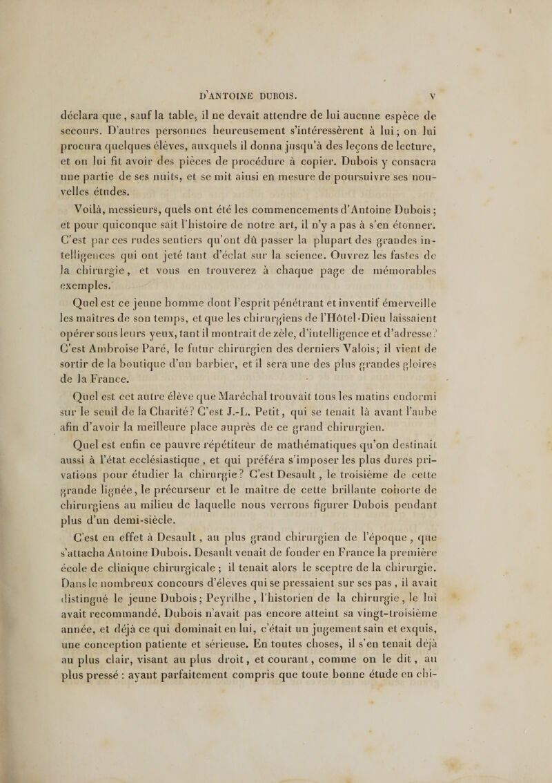 déclara que , sauf la table, il ne devait attendre de lui aucune espèce de secours. D’autres personnes heureusement s’intéressèrent à lui; on lui procura quelques élèves, auxquels il donna jusqu’à des leçons de lecture, et on lui fit avoir des pièces de procédure à copier. Dubois y consacra une partie de ses nuits, et se mit ainsi en mesure de poursuivre ses nou¬ velles études. Voilà, messieurs, quels ont été les commencements d’Antoine Dubois ; et pour quiconque sait l’histoire de notre art, il n’y a pas à s’en étonner. C’est par ces rudes sentiers qu’ont dû passer la plupart des grandes in¬ telligences qui ont jeté tant d’éclat sur la science. Ouvrez les fastes de la chirurgie, et vous en trouverez à chaque page de mémorables exemples. Quel est ce jeune homme dont l’esprit pénétrant et inventif émerveille les maîtres de son temps, et que les chirurgiens de l’Hôtel-Dieu laissaient opérer sous leurs yeux, tant il montrait de zèle, d’intelligence et d’adresse :’ C’est Ambroise Paré, le futur chirurgien des derniers Valois; il vient de sortir de la boutique d’un barbier, et il sera une des plus grandes gloires de la France. Quel est cet autre élève que Maréchal trouvait tous les matins endormi sur le seuil de la Charité? C’est J.-L. Petit, qui se tenait là avant l’aube afin d’avoir la meilleure place auprès de ce grand chirurgien. Quel est enfin ce pauvre répétiteur de mathématiques qu’on destinait aussi à l’état ecclésiastique , et qui préféra s’imposer les plus dures pri¬ vations pour étudier la chirurgie? C’est Desault, le troisième de cette grande lignée, le précurseur et le maître de cette brillante cohorte de chirurgiens au milieu de laquelle nous verrons figurer Dubois pendant plus d’un demi-siècle. C’est en effet à Desault, au plus grand chirurgien de l’époque , que s’attacha Antoine Dubois. Desault venait de fonder en France la première école de clinique chirurgicale ; il tenait alors le sceptre de la chirurgie. Dans le nombreux concours d’élèves qui se pressaient sur ses pas , il avait distingué le jeune Dubois; Peyrilhe , l’historien de la chirurgie, le lui avait recommandé. Dubois n’avait pas encore atteint sa vingt-troisième année, et déjà ce qui dominait en lui, c’était un jugement sain et exquis, une conception patiente et sérieuse. En toutes choses, il s’en tenait déjà au plus clair, visant au plus droit, et courant, comme on le dit, au plus pressé : ayant parfaitement compris que toute bonne étude en chi-