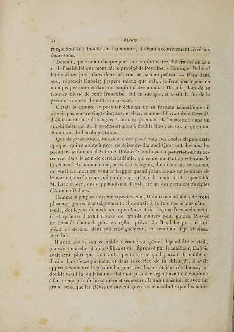 rurgie doit être fondée sur l’anatomie , il s’était exclusivement livré aux dissections. Desault, qui visitait chaque jour son amphithéâtre, fut frappé du zèle et de l’assiduité que montrait le protégé de Peyrilhe. « Courage, Dubois ! lui dit-il un jour, dans deux ans vous serez mon prévôt. — Dans deux ans, répondit Dubois ; j’espère mieux que cela : je ferai des leçons en mon propre nom et dans un amphithéâtre à moi. » Desault, loin de se trouver blessé de cette franchise, lui en sut gré, et avant la fin de la première année, il en fit son prévôt. C’était là comme le premier échelon de sa fortune scientifique ; il n’avait pas encore vingt-cinq ans, et déjà, comme il l’avait dit à Desault, il était en mesure d’inaugurer son enseignement de l’anatomie dans un amphithéâtre à lui. Il professait alors à double titre : en son propre nom et au nom de l’école pratique. Que de générations, messieurs, ont passé dans nos écoles depuis cette époque, qui remonte à près de soixante-dix ans! Que sont devenus les premiers auditeurs d’Antoine Dubois ? Combien en pourrions-nous re¬ trouver dans le sein de cette Académie, qui renferme tant de vétérans de la science? Au moment où j’écrivais ces lignes., il en était un, messieurs, un seul ! La mort est venu le frapper quand je me faisais un bonheur de le voir aujourd’hui au milieu de vous : c’était le modeste et respectable M. Lacournère, qui s’applaudissait d’avoir été un des premiers disciples d’Antoine Dubois. Comme la plupart des jeunes professeurs, Dubois menait alors de front plusieurs genres d’enseignement : il donnait à la fois des leçons d’ana¬ tomie, des leçons de médecine opératoire et des leçons d’accouchement. C’est qu’aussi il avait trouvé de grands maîtres pour guides. Prévôt de Desault d’abord, puis, en 1786, prévôt de Baudelocque , il sup¬ pléait ce dernier dans son enseignement, et semblait déjà rivaliser avec lui. 11 avait trouvé son véritable terrain; son génie, déjà adulte et viril, pouvait y marcher d’un pas libre et sûr. Eprouvé par le malheur, Dubois avait senti plus que tout autre peut-être ce qu’il y avait de noble et d’utile dans l’enseignement et dans l’exercice de la chirurgie. 11 avait appris à connaître le prix de l’argent. Ses leçons étaient rétribuées; un double motif lui en faisait une loi : son premier argent avait été employé à faire venir près de lui sa mère et ses sœurs; il disait ensuite, et avec un grand sens, que les élèves ne suivent guère avec assiduité que les cours