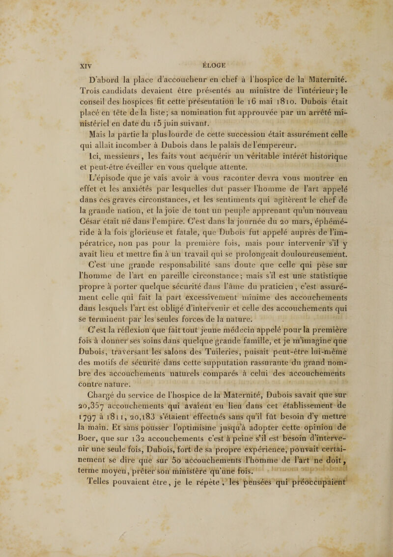 D’abord la place d’accoucheur en chef à l’hospice de la Maternité. Trois candidats devaient être présentés au ministre de l’intérieur; le conseil des hospices fit cette présentation le 16 mai 1810. Dubois était placé en tête delà liste; sa nomination fut approuvée par un arrêté mi¬ nistériel en date du i5 juin suivant. Mais la partie la plus lourde de cette succession était assurément celle qui allait incomber à Dubois dans le palais de l’empereur. Ici, messieurs, les faits vont acquérir un véritable intérêt historique et peut-être éveiller en vous quelque attente. L’épisode que je vais avoir à vous raconter devra vous montrer en effet et les anxiétés par lesquelles dut passer l’homme de l’art appelé dans ces graves circonstances, et les sentiments qui agitèrent le chef de la grande nation, et la joie de tout un peuple apprenant qu’un nouveau César était né dans l’empire. C’est dans la journée du qo mars, éphémé- ride à la fois glorieuse et fatale, que Dubois fut appelé auprès de l’im¬ pératrice, non pas pour la première fois, mais pour intervenir s’il y avait lieu et mettre fin à un travail qui se prolongeait douloureusement. C’est une grande responsabilité sans doute que celle qui pèse sur l’homme de l’art en pareille circonstance; mais s’il est une statistique propre à porter quelque sécurité dans l’âme du praticien, c’est assuré¬ ment celle qui fait la part excessivement minime des accouchements dans lesquels l’art est obligé d’intervenir et celle des accouchements qui se terminent par les seules forces de la nature. C’est la réflexion que fait tout jeune médecin appelé pour la première fois à donner ses soins dans quelque grande famille, et je m’imagine que Dubois, traversant les salons des Tuileries, puisait peut-être lui-même des motifs de sécurité dans cette supputation rassurante du grand nom¬ bre des accouchements naturels comparés à celui des accouchements contre nature. Chargé du service de l’hospice de la Maternité, Dubois savait que sur 20,357 accouchements qui avaient eu lieu dans cet établissement de 1797 à 18l 1, 20,i83 s’étaient effectués sans qu’il fût besoin d’y mettre la main. Et sans pousser l’optimisme jusqu’à adopter cette opinion de Boer, que sur i32 accouchements c’est à peine s’il est besoin d’interve¬ nir une seule fois, Dubois, fort de sa propre expérience, pouvait certai¬ nement se dire que sur 5o accouchements l’homme de l’art ne doit, terme moyen, prêter son ministère qu’une fois. Telles pouvaient être, je le répète, les pensées qui préoccupaient