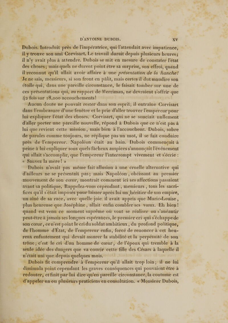 Dubois. Introduit près de l’impératrice, qui l’attendait avec impatience, il y trouve son ami Corvisart. Le travail durait depuis plusieurs heures ; il n’y avait plus à attendre. Dubois se mit en mesure de constater l’état des choses ; mais quels ne durent point être sa surprise, son effroi, quand il reconnut qu’il allait avoir affaire à une présentation de la hanche! Je ne sais, messieurs, si son front en pâlit, mais certes il dut maudire son étoile qui, dans une pareille circonstance, le faisait tomber sur une de ces présentations qui, au rapport de Merriman, ne devraient s’offrir que 42 fois sur 18,000 accouchements! Aucun doute ne pouvait rester dans son esprit; il entraîne Corvisart dans l’embrasure d’une fenêtre et le prie d’aller trouver l’empereur pour lui expliquer l’état des choses. Corvisart, qui ne se souciait nullement d’aller porter une pareille nouvelle, répond à Dubois que ce n’est pas à lui que revient cette mission, mais bien à l’accoucheur. Dubois, sobre de paroles comme toujours, ne réplique pas un mot, il se fait conduire près de l’empereur. Napoléon était au bain. Dubois commençait à peine à lui expliquer sous quels fâcheux auspices s’annoncait l’événement qui allait s’accomplir, que l’empereur l’interrompt vivement et s’écrie : « Sauvez la mère 1 » Dubois n’avait pas même fait allusion à une cruelle alternative qui d’ailleurs ne se présentait pas; mais Napoléon , obéissant au premier mouvement de son cœur, montrait comment ici ses affections passaient avant sa politique. Rappelez-vous cependant, messieurs , tous les sacri¬ fices qu’il s’était imposés pour laisser après lui un héritier de son empire, un aîné de sa race, avec quelle joie il avait appris que Marie-Louise, plus heureuse que Joséphine , allait enfin combler ses vœux. Eh bien ! quand est venu ce moment suprême où vont se réaliser ou s’anéantir peut-être à jamais ses longues espérances, le premier cri qui s’échappe de son cœur, ce n’est point le cri du soldat ambitieux, du profond politique, de l’homme d’Etat, de l’empereur enfin, forcé de renoncer à cet heu¬ reux enfantement qui devait assurer la stabilité et la perpétuité de son trône; c’est le cri d’un homme de cœur, de l’époux qui tremble à la seule idée des dangers que va courir cette fille des Césars à laquelle il n’était uni que depuis quelques mois. Dubois fit comprendre à l’empereur qu’il allait trop loin; il ne lui dissimula point cependant les graves conséquences qui pouvaient être à redouter, et finit par lui dire qu’en pareille circonstance, la coutume est d’appeler un ou plusieurs praticiens en consultation. « Monsieur Dubois,