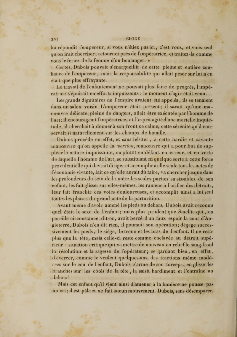 lui répondit l’empereur, si vous n’étiez pas ici, c’est vous, et vous seul qu'on irait chercher ; retournez près de l’impératrice, ettraitez-la comme vous le feriez de la femme d’un boulanger. » Certes, Dubois pouvait s’enorgueillir de cette pleine et entière con¬ fiance de l’empereur, mais la responsabilité qui allait peser sur lui n’en était que plus effrayante. Le travail de l’enfantement ne pouvait plus faire de progrès, limpé- ratrice s’épuisait en efforts impuissants : le moment d’agir était venu. Les grands dignitaires de l’empire avaient été appelés , ils se tenaient dans un salon voisin, réempereur était présent; il savait qu’une ma¬ noeuvre délicate, pleine de dangers, allait être exécutée par l’homme de l’art ; il encourageait l'impératrice, et l’esprit agité d’une mortelle inquié¬ tude, il cherchait à donner à son front ce calme, cette sérénité qu’il con¬ servait si naturellement sur les champs de bataille. Dubois procède en effet, et sans hésiter , à cette hardie et savante manœuvre qu’on appelle la version, manœuvre qui a pour but de sup¬ pléer la nature impuissante, ou plutôt en défaut, en erreur, et en vertu de laquelle l’homme de l’art, se substituant en quelque sorte à cette force providentielle qui devrait diriger et accomplir à elle seule tous les actes de l’économie vivante, fait ce qu’elle aurait dû faire, va chercher jusque dans les profondeurs du sein de la mère les seules parties saisissables de son enfant, les fait glisser sur elles-mêmes, les ramène à l’orifice des détroits, leur fait franchir ces voies douloureuses, et accomplit ainsi à lui seul toutes les phases du grand acte de la parturition. Avant même d’avoir amené les pieds au dehors, Dubois avait reconnu quel était le sexe de l’enfant; mais plus prudent que Smellie qui, en pareille circonstance, dit-on, avait bercé d’un faux espoir la cour d’Àn- gleterre, Dubois n’en dit rien, il poursuit son opération; dégage succes¬ sivement les pieds, le siège, le tronc et les bras de l’enfant. Il ne reste plus que la tête; mais celle-ci reste comme enclavée au détroit supé¬ rieur : situation critique qui va mettre de nouveau en relief le sang-froid la résolution et la sagesse de l’opérateur; se gardant bien, en effet , d exercer, comme le veulent quelques-uns, des tractions même modé¬ rées sur le cou de l’enfant, Dubois s’arme de son forceps, en glisse les branches sur les côtés de la tête , la saisit hardiment et l’entraîne au dehors! Mais cet enfant qu’il vient ainsi d’amener à la lumière ne pousse pas un cri ; il est pâle et ne fait aucun mouvement. Dubois, sans désemparer,