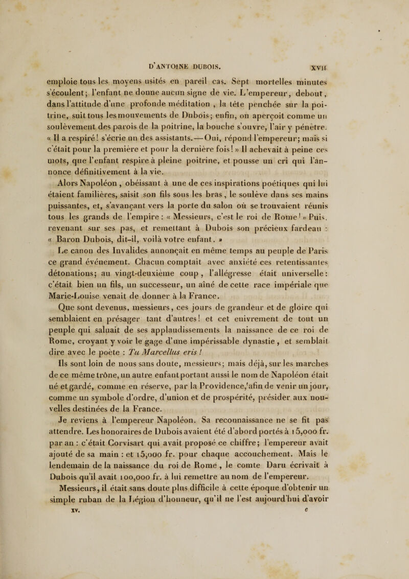 XVII emploie tous les moyens usités en pareil cas. Sept mortelles minutes s’écoulent; l’enfant ne donne aucun signe de vie. L’empereur, debout, dans l’attitude d’une profonde méditation , la tète penchée sur la poi¬ trine, suit tous les mouvements de Dubois; enfin, on aperçoit comme un soulèvement des parois de la poitrine, la bouche s’ouvre, l’air y pénètre. « Il a respiré! s’écrie un des assistants. — Oui, répond l’empereur; mais si c était pour la première et pour la dernière fois! » Il achevait à peine ces mots, que l’enfant respire à pleine poitrine, et pousse un cri qui l’an¬ nonce définitivement à la vie. Alors Napoléon , obéissant à une de ces inspirations poétiques qui lui étaient familières, saisit son fils sous les bras , le soulève dans ses mains puissantes, et, s’avançant vers la porte du salon où se trouvaient réunis tous les grands de l’empire: «Messieurs, c’est le roi de Rome1 «Puis, revenant sur ses pas, et remettant à Dubois son précieux fardeau : « Baron Dubois, dit-il, voilà votre enfant. » Le canon des Invalides annonçait en même temps au peuple de Paris ce grand événement. Chacun comptait avec anxiété ces retentissantes détonations; au vingt-deuxième coup, l’allégresse était universelle: c’était bien un fils, un successeur, un aîné de cette race impériale que Marie-Louise venait de donner à la France. Que sont devenus, messieurs, ces jours de grandeur et de gloire qui semblaient en présager tant d’autres! et cet enivrement de tout un peuple qui saluait de ses applaudissements la naissance de ce roi de Rome, croyant y voir le gage d’une impérissable dynastie, et semblait dire avec le poète : Ta Marcellus eris ! Ils sont loin de nous sans doute, messieurs; mais déjà,sur les marches de ce même trône, un autre enfant portant aussi le nom de Napoléon était lié etgardé, comme en réserve, par la Providence,'afin de venir un jour, comme un symbole d’ordre, d’union et de prospérité, présider aux nou¬ velles destinées de la France. Je reviens à l’empereur Napoléon. Sa reconnaissance ne se fit pas attendre. Les honoraires de Dubois avaient été d’abord portés à 15,ooo fr. par an : c’était Corvisart qui avait proposé ce chiffre; l’empereur avait ajouté de sa main : et i5,ooo fr. pour chaque accouchement. Mais le lendemain de la naissance du roi de Rome , le comte Daru écrivait à Dubois qu’il avait 100,000 fr. à lui remettre au nom de l’empereur. Messieurs, il était sans doute plus difficile à cette époque d’obtenir un simple ruban de la Légion d’honneur, qu’il ne l’est aujourd’hui d’avoir XV. C