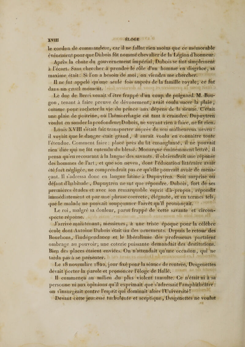 le cordon de commandeur, car il ne fallut rien moins que ce mémorable événement pour que Dubois fût nommé chevalier de la Légion d’honneur. Après la chute du gouvernement impérial, Dubois se tint simplement à l’écart. Sans chercher à prendre le rôle d’un homme en disgrâce, sa maxime était: Si l’on a besoin de moi, on viendra me chercher. Il ne fut appelé qu’une seule fois auprès de la famille royale; ce fut dans un cruel moment. Le duc de Berri venait d’être frappé d’un coup de poignard. M. Bou¬ gon , tenant à faire preuve de dévouement, avait voulu sucer la plaie, comme pour racheter la vie du prince aux dépens de la sienne. C’était une plaie de poitrine, où l’hémorrhagie est tant à craindre. Dupuytren voulut en sonder la profondeur; Dubois, ne voyant rien à faire, ne fit rien. Louis XVIII s’était fait transporter auprès de son malheureux neveu : il voyait que le danger était grand , il aurait voulu en connaître toute l’étendue. Comment faire: placé près du lit ensanglanté, il ne pouvait rien dire qui 11e fût entendu du blessé. Monarque éminemment lettré, il pensa qu’en recourant à la langue des savants, il obtiendrait une réponse des hommes de l’art, et que son neveu, dont l’éducation littéraire avait été fort négligée, ne comprendrait pas ce qu’elle pourrait avoir de mena¬ çant. Il s’adressa donc en langue latine à Dupuytren. Soit surprise ou défaut d'habitude , Dupuytren ne sut que répondre. Dubois, fort de ses premières études et avec son remarquable esprit d’à-propos, répondit immédiatement et par une phrase correcte, élégante, et en termes tels, que le malade ne pouvait soupçonner l’arrêt qu’il prononçait. Le roi, malgré sa douleur, parut frappé de cette savante et circon¬ specte réponse. J’arrive maintenant, messieurs, à une triste époque pour la célèbre école dont Antoine Dubois était un des ornements. Depuis le retour des Bourbons, l’indépendance et le libéralisme des professeurs portaient ombrage au pouvoir; une coterie puissante demandait des destitutions. Bien des places étaient enviées. On n’attendait qu’une occasion, qui ne tarda pas à se présenter. Le 18 novembre 1822, jour fixé pour la séance de rentrée, Desgenettes devait porter la parole et prononcer l’éloge de Hallé. Il commença au milieu du plus violent tumulte. Ce n’était ni à sa personne ni aux opinions qu’il exprimait que s’adressait l’amphithéâtre : on s’insurgeait contre l’esprit qui dominait alors l’Université! Devant cette jeunesse turbulente et sceptique, Desgenettes ne voulut