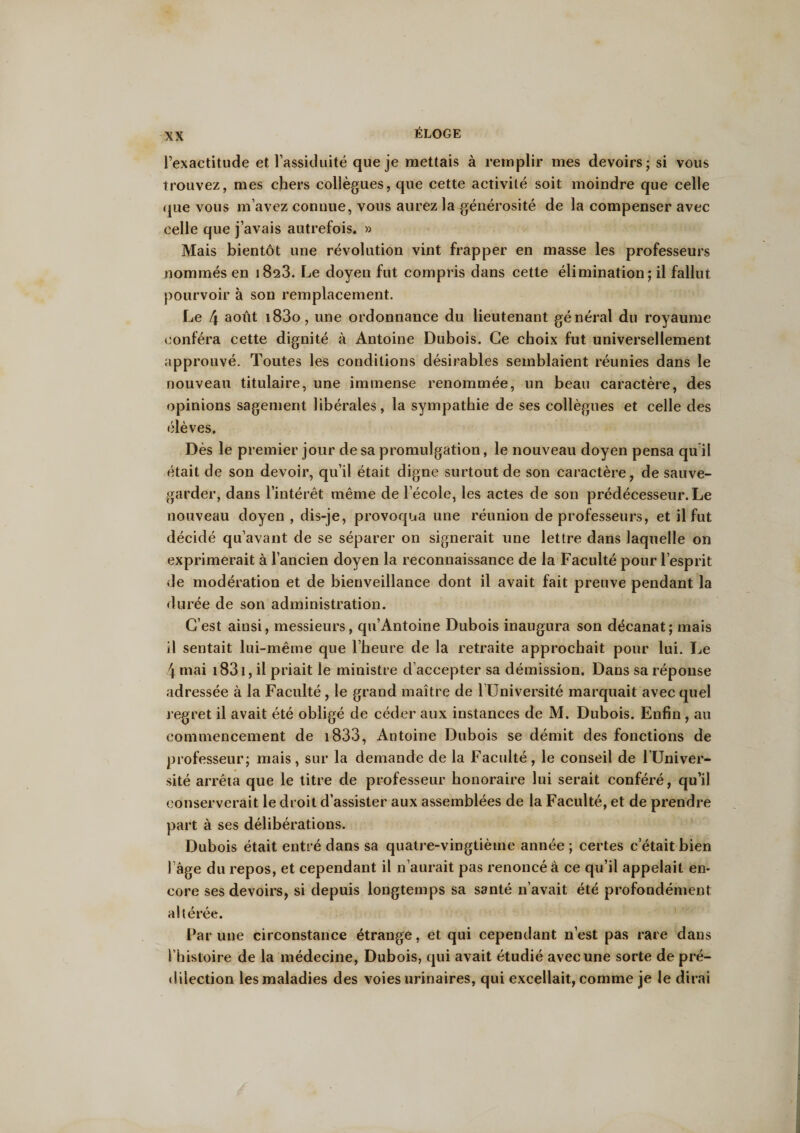 l’exactitude et l’assiduité que je mettais à remplir mes devoirs; si vous trouvez, mes chers collègues, que cette activité soit moindre que celle que vous m’avez connue, vous aurez la générosité de la compenser avec celle que j’avais autrefois. » Mais bientôt une révolution vint frapper en masse les professeurs nommés en 1823. Le doyen fut compris dans cette élimination; il fallut pourvoir à son remplacement. Le 4 août i83o, une ordonnance du lieutenant général du royaume conféra cette dignité à Antoine Dubois. Ce choix fut universellement approuvé. Toutes les conditions désirables semblaient réunies dans le nouveau titulaire, une immense renommée, un beau caractère, des opinions sagement libérales, la sympathie de ses collègues et celle des élèves. Dès le premier jour de sa promulgation, le nouveau doyen pensa qu il était de son devoir, qu’il était digne surtout de son caractère, de sauve¬ garder, dans l’intérêt même de l’école, les actes de son prédécesseur. Le nouveau doyen , dis-je, provoqua une réunion de professeurs, et il fut décidé qu’avant de se séparer on signerait une lettre dans laquelle on exprimerait à l’ancien doyen la reconnaissance de la Faculté pour l’esprit de modération et de bienveillance dont il avait fait preuve pendant la durée de son administration. C’est ainsi, messieurs, qu’Antoine Dubois inaugura son décanat; mais il sentait lui-même que l’heure de la retraite approchait pour lui. Le 4 mai 1831, il priait le ministre d’accepter sa démission. Dans sa réponse adressée à la Faculté, le grand maître de l’Université marquait avec quel regret il avait été obligé de céder aux instances de M. Dubois. Enfin , au commencement de 1833, Antoine Dubois se démit des fonctions de professeur; mais, sur la demande de la Faculté, le conseil de l’Univer¬ sité arrêta que le titre de professeur honoraire lui serait conféré, qu’il conserverait le droit d’assister aux assemblées de la Faculté, et de prendre part à ses délibérations. Dubois était entré dans sa quatre-vingtième année ; certes c’était bien l’âge du repos, et cependant il n’aurait pas renoncé à ce qu’il appelait en¬ core ses devoirs, si depuis longtemps sa santé n’avait été profondément altérée. Par une circonstance étrange, et qui cependant n’est pas rare dans l’histoire de la médecine, Dubois, qui avait étudié avec une sorte de pré¬ dilection les maladies des voies urinaires, qui excellait, comme je le dirai