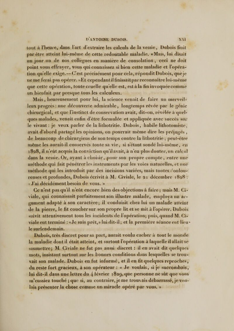 tout à l’heure, dans l’art d’extraire les calculs de la vessie, Dubois finit par être atteint lui-même de cette redoutable maladie. «Mais, lui disait un jour un de nos collègues en manière de consolation , ceci ne doit point vous effrayer, vous qui connaissez si bien cette maladie et l’opéra¬ tion qu elle exige.— C’est précisément pour cela, répondit Dubois, que je ne me ferai pas opérer. «Et cependant il finissait par reconnaître lui-même que cette opération, toute cruelle qu elle est, est à la fin invoquée comme un bienfait par presque tous les calculeux. Mais, heureusement pour lui, la science venait de faire un merveil¬ leux progrès: une découverte admirable, longtemps rêvée par le génie chirurgical, et que l’instinct de conservation avait, dit-on, révélée à quel¬ ques malades, venait enfin d’être formulée et appliquée avec succès sur le vivant : je veux parler de la lithotritie. Dubois, habile lithotomiste, avait d’abord partagé les opinions, on pourrait même dire les préjugés , de beaucoup de chirurgiens de son temps contre la lithotritie ; peut-être même les aurait-il conservés toute sa vie, si s’étant sondé lui-même, en 1828, il n’eût acquis la conviction qu’il avait, à n’en plus douter, un calcul dans la vessie. Or, ayant à choisir, pour son propre compte, entre une méthode qui fait pénétrer les instruments par les voies naturelles, et une méthode qui les introduit par des incisions variées, mais toutes doulou¬ reuses et profondes, Dubois écrivit à M. Civiale, le qi décembre 1828 : « J’ai décidément besoin de vous. » Ce n’est pas qu’il n’eût encore bien des objections à faire ; mais M. Ci¬ viale, qui connaissait parfaitement son illustre malade, employa un ar¬ gument adapté à son caractère; il conduisit chez lui un malade atteint de la pierre, le fit coucher sur son propre lit et se mit à l’opérer. Dubois suivit attentivement tous les incidents de l’opération; puis, quand M. Ci¬ viale eut terminé : «Je suis prêt,» lui dit-il ; et la première séance eut lieu- le surlendemain. Dubois, très discret pour sa part, aurait voulu cacher à tout le monde la maladie dont il était atteint, et surtout l’opération à laquelle il allait se soumettre; M. Civiale ne fut pas aussi discret : il en avait dit quelques mots, insistant surtout sur les bonnes conditions dans lesquelles se trou¬ vait son malade. Dubois en fut informé, et il en fit quelques reproches, du reste fort gracieux, à son opérateur : « Je voulais, si je succombais, lui dit-il dans une lettre du 4 lévrier 1829, que personne ne sût que vous m’eussiez touché ; que si, au contraire, je me lrou\ais débarrassé, je vou¬ lais présenter la chose comme un miracle opéré par vous. »