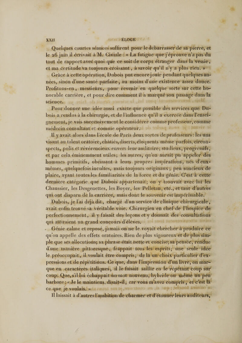Quelques courtes séances suffirent pour le débarrasser de sa pierre, et le 26 juin il écrivait à M. Civiale : « La fatigue que j’éprouve n’a pas du tout de rapport avec quoi que ce soit de corps étranger dans la vessie, et ma certitude va toujours croissant, à savoir qu’il n’y a plus rien. » Grâce à cette opération, Dubois put encore jouir pendant quelques an¬ nées, sinon d’une santé parfaite, au moins d’une existence assez douce. Profitons-en, messieurs, pour revenir en quelque sorte sur cette ho¬ norable carrière, et pour dire comment il a marqué son passage dans la science. Pour donner une idée aussi exacte que possible des services que Du¬ bois a rendus à la chirurgie, et de 1 influence qu’il a exercée dans rensei¬ gnement, je vais successivement le considérer comme professeur, comme médecin consultant et comme opérateur. Il y avait alors dans l’école de Paris deux sortes de professeurs : les uns visant au talent oratoire, châtiés, diserts, éloquents même parfois, circon¬ spects, polis et révérencieux envers leur auditoire; studieux, progressifs, et par cela éminemment utiles; les autres, qu’on aurait pu appeler des hommes primitifs, obéissant à leurs propres inspirations, nés d’eux- mêmes, quelquefois incultes, mais toujours originaux; peu soucieux de plaire, ayant toutes les familiarités de la force et du génie. C’est à cette dernière catégorie que Dubois appartenait; on y trouvait avec lui les Chaussier, les Desgenettes, les Boyer, les Pelletan, etc., et tant d’autres qui ont disparu de la carrière, mais dont le souvenir est impérissable. Dubois, je l’ai déjà dit, chargé d’un service de clinique chirurgicale, avait enfin trouvé sa véritable voie. Chirurgien en chef de l’hospice de perfectionnement, il y faisait des leçons et y donnait des consultations qui attiraient un grand concours d’élèves. Génie calme et reposé, jamais on ne le voyait chercher à produire ce qu’on appelle des effets oratoires. Rien déplus vigoureux et de plus sim¬ ple que ses allocutions; sa phrase était nette et concise; sa pensée, rendue d’une manière pittoresque, frappait tous les esprits; une seule idée le préoccupait, il voulait être compris; delà un choix particulier d’ex¬ pressions et de répétitions. Ce que, dans l’impression d’un livre, on mar¬ que en caractères italiques, il le faisait saillir en le répétant coup sur coup. Que, s’il Lui échappait un mot nouveau, hybride ou même un peu barbare : « Je le maintiens, disait-il, car vous m’avez compris , et c’est là ce que je voulais. » Il laissait à d’autres l’ambition de charmer et d’étonner leurs auditeurs,