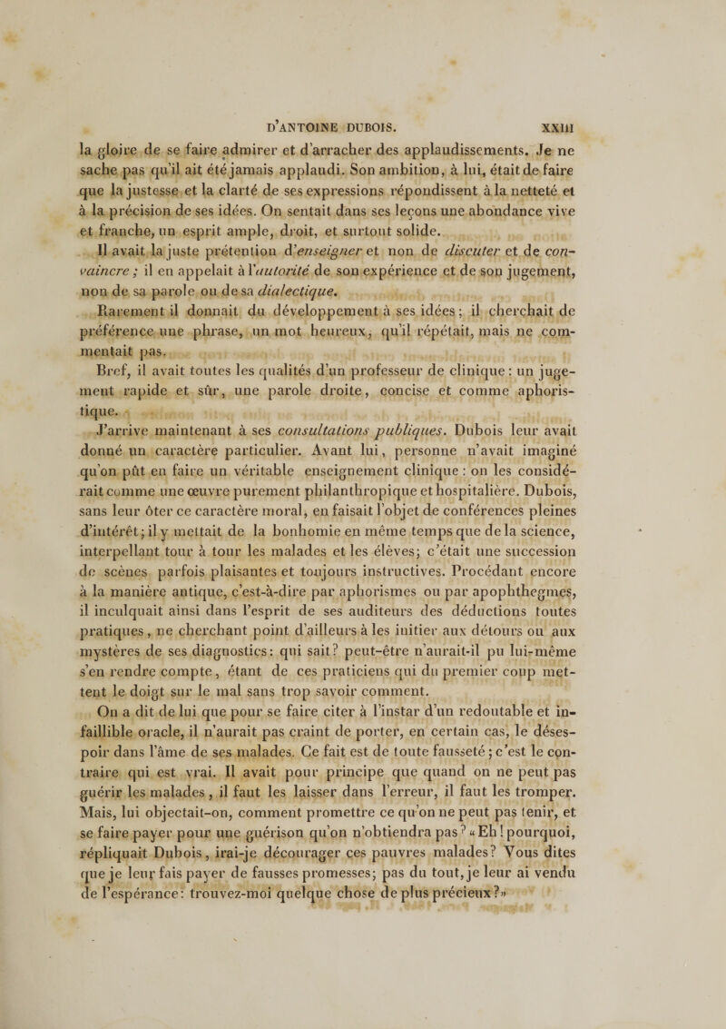 la gloire de se faire admirer et d’arracher des applaudissements. Je ne sache pas qu’il ait été jamais applaudi. Son ambition, à lui, était de faire que la justesse et la clarté de ses expressions répondissent à la netteté et à la précision de ses idées. On sentait dans ses leçons une abondance vive et franche, un esprit ample, droit, et surtout solide. Il avait la juste prétention d’enseigner et non de discuter et de con¬ vaincre ; il en appelait à l'autorité de son expérience et de son jugement, non de sa parole ou de sa dialectique. Rarement il donnait du développement à ses idées ; il cherchait de préférence une phrase, un mot heureux, qu’il répétait, mais ne com¬ mentait pas. Bref, il avait toutes les qualités d’un professeur de clinique; un juge¬ ment rapide et sûr, une parole droite, concise et comme aphoris¬ tique. J’arrive maintenant à ses consultations publiques. Dubois leur avait donné un caractère particulier. Avant lui, personne n’avait imaginé qu’on pût en faire un véritable enseignement clinique : on les considé¬ rait comme une œuvre purement philanthropique et hospitalière. Dubois, sans leur ôter ce caractère moral, en faisait l’objet de conférences pleines d’intérêt ; il y mettait de la bonhomie en même temps que de la science, interpellant tour à tour les malades et les élèves; c’était une succession de scènes parfois plaisantes et toujours instructives. Procédant encore à la manière antique, c’est-à-dire par aphorismes ou par apophthegmes, il inculquait ainsi dans l’esprit de ses auditeurs des déductions toutes pratiques , ne cherchant point d’ailleurs à les initier aux détours ou aux mystères de ses diagnostics: qui sait? peut-être n’aurait-il pu lui-même s’en rendre compte , étant de ces praticiens qui du premier coup met¬ tent le doigt sur le mal sans trop savoir comment. On a dit de lui que pour se faire citer à l’instar d’un redoutable et in¬ faillible oracle, il n’aurait pas craint de porter, en certain cas, le déses¬ poir dans l’âme de ses malades. Ce fait est de toute fausseté ; c’est le con¬ traire qui est vrai. Il avait pour principe que quand on ne peut pas guérir les malades , il faut les laisser dans l’erreur, il faut les tromper. Mais, lui objectait-on, comment promettre ce qu’on ne peut pas tenir, et se faire payer pour une guérison qu’on n’obtiendra pas ? « Eh ! pourquoi, répliquait Dubois, irai-je décourager ces pauvres malades? Vous dites que je leur fais payer de fausses promesses; pas du tout, je leur ai vendu de l’espérance : trouvez-moi quelque chose de plus précieux ?»