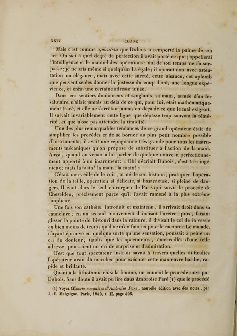Mais c’est comme opérateur que Dubois a remporté la palme de son art. On sait à quel degré de perfection il avait porté ce que j’appellerai l’intelligence et le manuel des opérations : nul de son temps ne l’a sur¬ passé; je ne sais même si quelqu’un l’a égalé; il opérait non avec osten¬ tation ou élégance, mais avec cette sûreté, cette aisance, cet aplomb que peuvent seules donner la justesse du coup d’œil, une longue expé¬ rience, et enfin une certaine adresse innée. Dans ces sentiers douloureux et sanglants, sa main, armée d’un fer salutaire, n’allait jamais au delà de ce qui, pour lui, était mathématique¬ ment tracé, et elle ne s’arrêtait jamais en deçà de ce que le mal exigeait. Il suivait invariablement cette ligne que dépasse trop souvent la témé¬ rité , et que n’ose pas atteindre la timidité. Une des plus remarquables tendances de ce grand opérateur était de simplifier les procédés et de se borner au plus petit nombre possible d’instruments ; il avait une répugnance très grande pour tous les instru¬ ments mécaniques qu’on propose de substituer à l’action de la main. Aussi , quand on venait à lui parler de quelque nouveau perfectionne¬ ment apporté à un instrument: « Oh! s’écriait Dubois, c’est très ingé¬ nieux; mais la main! la main! la main! » C’était merveille de le voir, armé de son bistouri, pratiquer l’opéra¬ tion de la taille, opération si délicate, si hasardeuse, si pleine de dan¬ gers. Il était alors le seul chirurgien de Paris qui suivît le procédé de Cheselden, précisément parce qu’il l’avait ramené à la plus extrême simplicité. Une fois son cathéter introduit et maintenu, il arrivait droit dans sa cannelure; en un second mouvement il incisait l’urètre; puis, faisant glisser la pointe du bistouri dans la rainure, il divisait le col de la vessie en bien moins de temps qu’il ne m’en faut ici pour le raconter. Le malade, n’ayant éprouvé en quelque sorte qu’une sensation, poussait à peine un cri de douleur; tandis que les spectateurs, émerveillés d’une telle adresse, poussaient un cri de surprise et d’admiration. C’est que tout spectateur instruit savait à travers quelles difficultés l’opérateur avait dû marcher pour exécuter cette manœuvre hardie, ra¬ pide et brillante. Quant à la lithotomie chez la femme, on connaît le procédé suivi par Dubois. Sans doute il avait pu lire dans Ambroise Paré (1) que le procédé (t) Voyez Œuvres complètes d'Ambroise Paré, nouvelle édition avec des notes , par J.-F. Malgaigne, Paris, 1840, t. II, page 495.