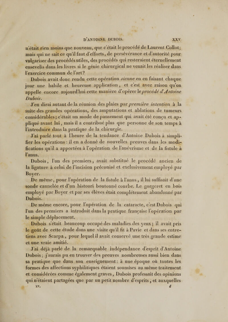 n’était rien moins que nouveau, que c’était le procédé de Laurent Collot; mais qui ne sait ce qu’il faut d’efforts, de persévérance et d’autorité pour vulgariser des procédés utiles, des procédés qui resteraient éternellement ensevelis dans les livres si le génie chirurgical ne venait les réaliser dans l’exercice commun de l’art? Dubois avait donc rendu cette opération sienne en en faisant chaque jour une habile et heureuse application , et c’est avec raison qu’on appelle encore aujourd’hui cette manière d’opérer \eprocédé d'Antoine Dubois. J’en dirai autant de la réunion des plaies par première intention à la suite des grandes opérations, des amputations et ablations de tumeurs considérables; c’était un mode de pansement qui avait été conçu et ap¬ pliqué avant lui, mais il a contribué plus que personne de son temps à l’introduire dans la pratique de la chirurgie. J’ai parlé tout à l’heure de la tendance d’Antoine Dubois à simpli¬ fier les opérations : il en a donné de nouvelles preuves dans les modi¬ fications qu’il a apportées à l’opération de l’anévrisme et de la fistule à l’anus. Dubois, l’un des premiers, avait substitué le procédé ancien de la ligature à celui de l’incision préconisé et exclusivement employé par Boyer. De même, pour l’opération de la fistule à l’anus , il lui suffisait d’une sonde cannelée et d’un bistouri boutonné courbe. Le gorgeret en bois employé par Boyer et par ses élèves était complètement abandonné par Dubois. De même encore, pour l’opération de la cataracte, c’est Dubois qui l’un des premiers a introduit dans la pratique française l’opération par le simple déplacement. Dubois s’était beaucoup occupé des maladies des yeux; il avait pris le goût de cette étude dans une visite qu’il fit à Pavie et dans ses entre¬ tiens avec Scarpa , pour lequel il avait conservé une très grande estime et une vraie amitié. J’ai déjà parlé de la remarquable indépendance d’esprit d’Antoine Dubois ; j’aurais pu en trouver des preuves nombreuses aussi bien dans sa pratique que dans son enseignement : à une époque où toutes les formes des affections syphilitiques étaient soumises au même traitement et considérées comme également graves, Dubois professait des opinions qui n'étaient partagées que par un petit nombre d’esprits , et auxquelles xv. d