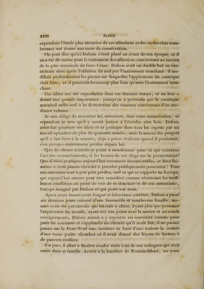 cependant l’étude plus attentive de ces affections et des recherches nom¬ breuses ont donné une sorte de consécration. On peut dire qu’ici Dubois s’était placé en avant de son époque, et il en a été de même pour le traitement des affections cancéreuses au moyen de la pâte arsenicale du frère Gôme. Dubois avait un double but en cau¬ térisant ainsi après l’ablation du mal par l’instrument tranchant : il mo¬ difiait profondément les parties sur lesquelles l’application du caustique était faite, et il pénétrait beaucoup plus loin qu’avec l’instrument tran¬ chant. Ces idées ont été reproduites dans ces derniers temps, et on leur a donné une grande importance, puisqu’on a prétendu que le caustique arsenical suffit seul à la destruction des tumeurs cancéreuses d’un mé¬ diocre volume. Je suis obligé de m’arrêter ici, messieurs, dans cette énumération, et cependant je sens qu’il y aurait justice à l’étendre plus loin. Dubois avait fait pénétrer ses idées et sa pratique dans tous les esprits par un travail opiniâtre de plus de quarante années ; mais la source des progrès qu’il a fait faire à la science, déjà à peine évidente quand il professait, s’est presque entièrement perdue depuis lui. Que de choses n’aurais-je point à mentionner pour ce qui concerne l’art des accouchements, si les bornes de cet éloge me le permettaient! Que d idées pratiques aujourd’hui reconnues incontestables, et dont lui- même n’avait jamais cherché à prendre publiquement possession ! Tous ces souvenirs sont à peu près perdus, sauf ce qui se rapporte au forceps, qui aujourd’hui encore peut être considéré comme réunissant les meil¬ leures conditions au point de vue de sa structure et de son mécanisme, forceps imaginé par Dubois et qui porte son nom. Après avoir fourni cette longue et laborieuse carrière, Dubois a passé ses derniers jours entouré d’une honorable et nombreuse famille, me¬ nant cette vie patriarcale qui lui était si chère. Ayant plus que personne l’expérience du monde, ayant été aux prises avec la misère et ses cruels enseignements, Dubois aimait à y reporter ses souvenirs comme pour jouir du contraste et s’applaudir du chemin qu’il avait fait; il ne passait jamais sur le Pont-Neuf sans montrer au haut d’une maison la croisée d’une toute petite chambre où il avait donné des leçons de lecture à de pauvres écoliers. Un jour, il allait à Bicêtre rendre visite à un de nos collègues qui était entré dans sa famille. Arrivé à la barrière de Fontainebleau, ses veux