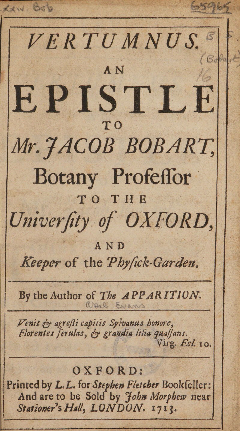 ’ s, ^ 4i FERTUMNUS. A N ft EPISTLE TO Mr. JACOB BOB ART, Botany Profeflbr T O T H E Univerjity of OXFORD, AND Keeper of the ThyftchGarden. By the Author of The APPARITION. is. MxS.. r , ^ agrejii capitis Syhanus honore, Florentes ferulas^ ^ grandia hlia quafjans, Mirg, Eel. 10. OXFORD: Printed by L.ZL. iox Stephtn Fletcher Bookfeller: And are to be Sold by John Morphew near StatiomfsHdlly LONDON. 171J.