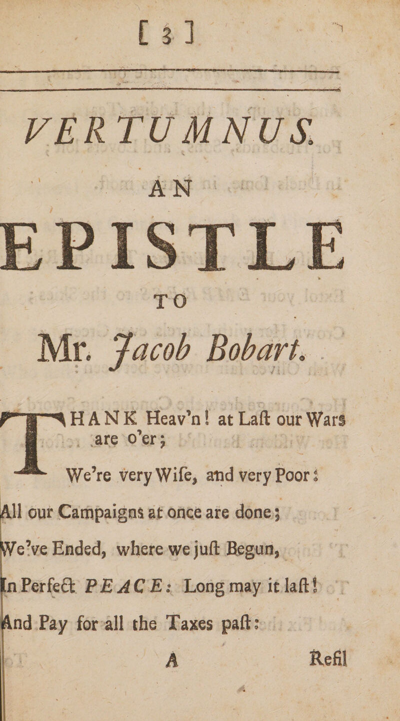 VERtU MNUS. An ' / TO Mr. ^acob Bohart Thank Heav’n! at Laft our Wars ,1 .are o’er; We’re very Wife, aiid very Poor; ^11 our Campaigns at once are done; I ’ We’ve Ended, where we juft Begun, In PerfeO: PE AC E:^ Long may it laftS i ' lind Pay for all the Taxes paft: A Refil
