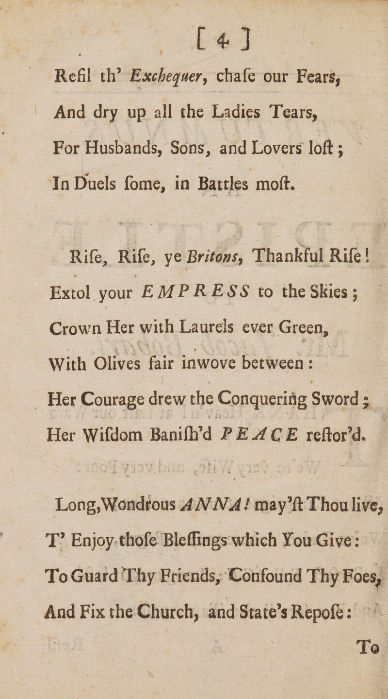 [ 4^ ] 4- Rcfil th’ Excheq^mrf chafe our Fears, And dry up all the Ladies Tears, For Husbands, Sons, and Lovers loft; In Duels fome, in Battles moft. Rile, Rife, ye Britons, Thankful Rile! * « • Extol your EMPRESS to the Skies; Crown Her with Laurels ever Green, With Olives fair inwove between : c • Her Courage drew the Conquering Sword ; ^ ' V .. Her Wifdom Banilh’d PEACE reftor’d. i , Long,Wondrous A NNAI may’ll Thou live, T’ Enjoy thofe Bleffings which You Give: To Guard Thy Friends; Confound Thy Foes^ «*. And Fix the Church, and State’s Repofe: To