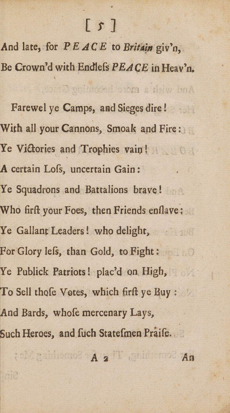 iTl I And late, for PE ACE to Britam Be Crown’d with EncHefs PEACE in Heav’n. r.j . ■ Farewel ye Camps, and Sieges dire! With all your Cannons, Smoak and Fire:, Ye Viftories and;Trophies vain! ♦ A certain Lofs, uncertain Gain: Ye Squadrons and Battalions brave! Who firft your Foes, then Friends enflave; Ye Gallant Leaders! who delight, ; For Glory lels, than Gold, to Fight; - i Ye Publick Patriots! plac’d on High, To Sell thole Votes, which (irft ye Buy ; And Bards, whofe mercenary Lays, .0,.. Such Heroes, and.fuch Statefmen Praife.. As An
