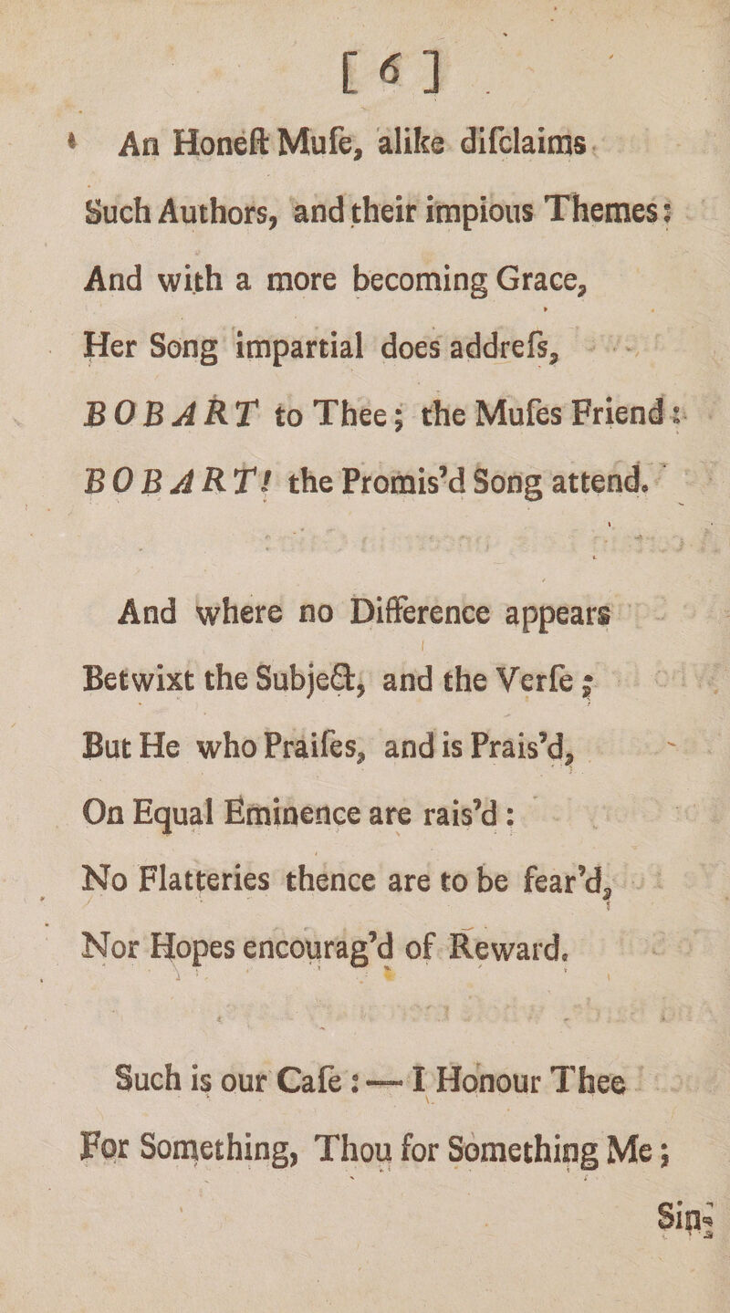 C ] * An Honeft Mufe, alike difclaims Such Authors, and their impious Themes t And with a more becoming Grace, » Her Song impartial does addrefs, BOB ART to Thee; the Mufes Friend BOB ART! the Promis’d Song attend. » 1. / And where no Difference appears I Betwixt the Subjeft, and the Verfe ; • / But He whoPraifes, and is Prais’d, On Equal Eminence are rais’d: No Flatteries thence are to be fear’d. Nor Hopes encourag’d of Reward. Such is our Cafe: — I Honour Thee Fpr Soniething, Thou for Something Me; Sin-