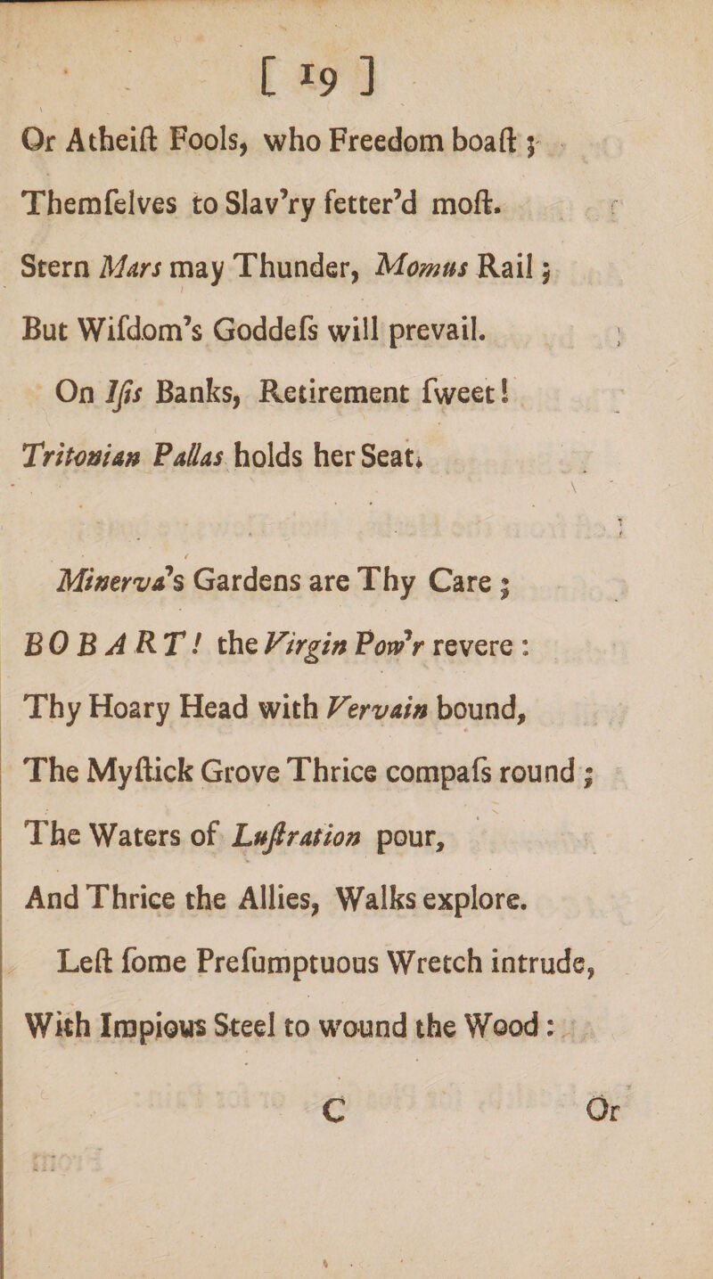 y C 19 ] \ Or Atheift Fools, who Freedom boaft 5 Themfelves to Slav’ry fetter’d moft. Stern Mats may Thunder, Momus Rail; But Wifdom’s Goddefs will prevail. ; On Ijis Banks, Retirement fweet 1 I Tritonian Palias\iQ\d% her Seat* \ . 1 . . ' i MwervA^s Gardens are Thy Care j BOB ART! the Virgin PonPr revere : Thy Hoary Head with Vervain bound, ♦ The Myftick Grove Thrice compals round; The Waters of Lufiration pour. And Thrice the Allies, Walks explore. Left fome Prefumptuous Wretch intrude, With Impious Steel to woiund the Wood: G Or %