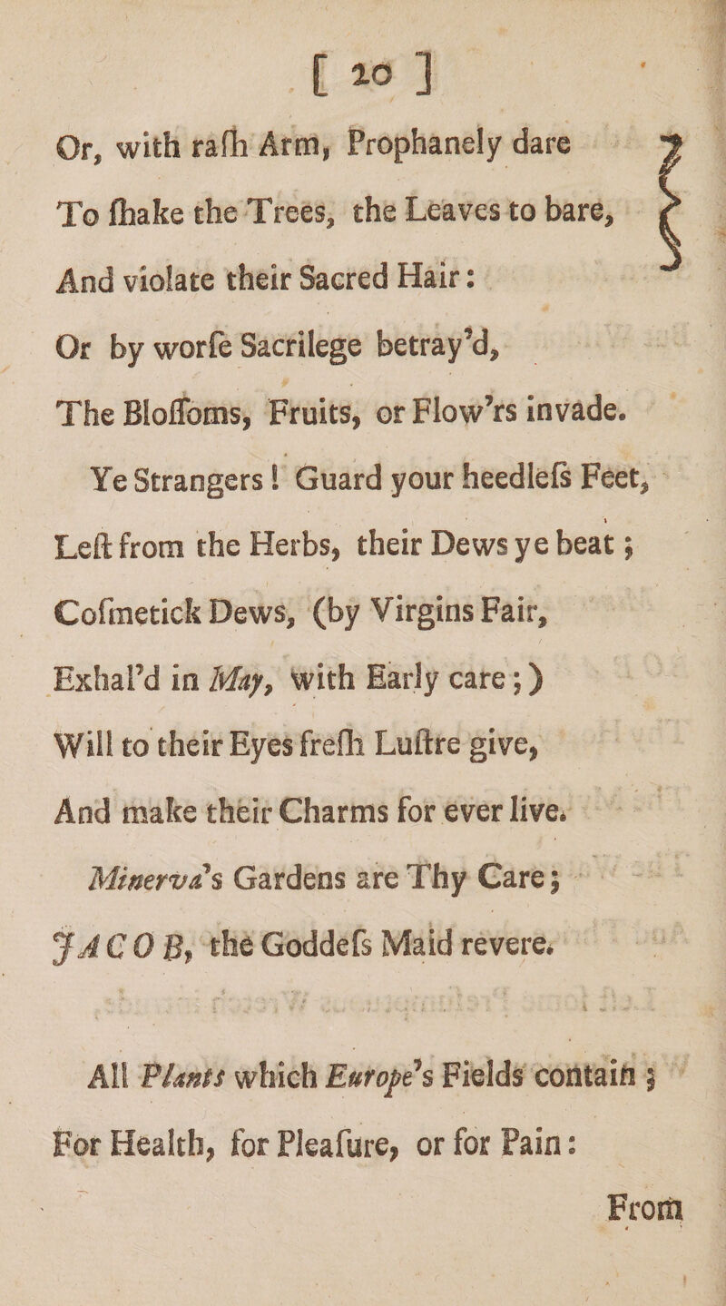 [ ] Or, with rafh Arm, Prophanely dare To fliake the Trees, the Leaves to bare. And violate their Sacred Hair: Or by worfe Sacrilege betray’d. The Bloflbms, Fruits, or Flow’rs invade. Ye Strangers! Guard your heedleft Feet, I Left from the Herbs, their Dews ye beat; Cofraetick Dews, (by Virgins Fair, Exhal’d in May, with Early care;) Will to their Eyes frefli Luftre give. And make their Charms for ever live* Minerva's Gardens are Thy Care; JJCOBt the Goddefs Maid revere* All Plants which Europe's Fields' coiltaift i For Health, for Pleafure, or for Pain: From