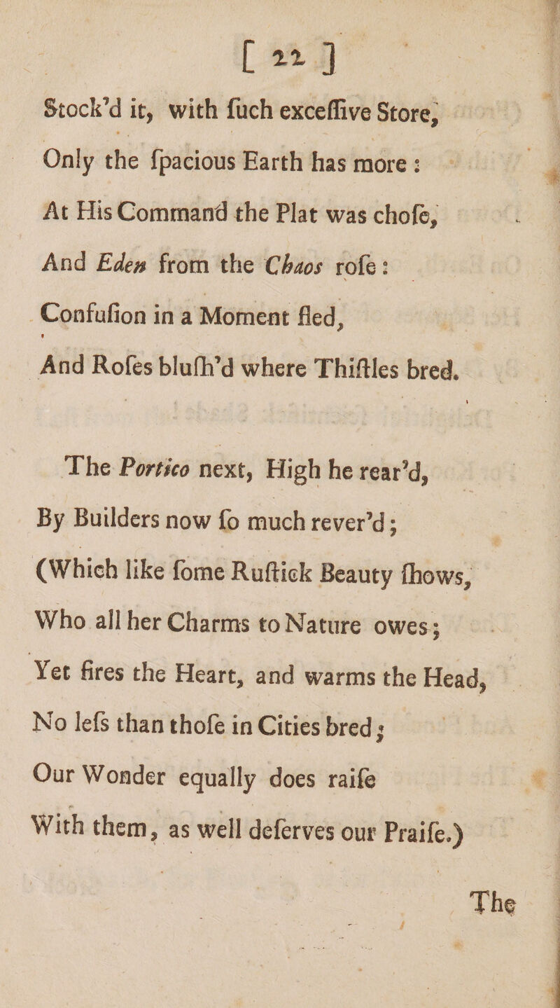 [ “ ] Stock’d it, with fuch exceflive Store, Only the fpacious Earth has more : At His Command the Plat was chofb. And Ede» from the Chaos rofe: - Confufion in a Moment fled. And Rofes blufh’d where Thiftles bred. * \ The Portico next, High he rear’d, By Builders now fo much rever’d; (Which like fbme Ruftiek Beauty (hows. Who all her Charms to Nature owesj Yet fires the Heart, and warms the Head, No lefs than thofe in Cities bred; Our Wonder equally does raife With them, as well deferves our Praife.) The