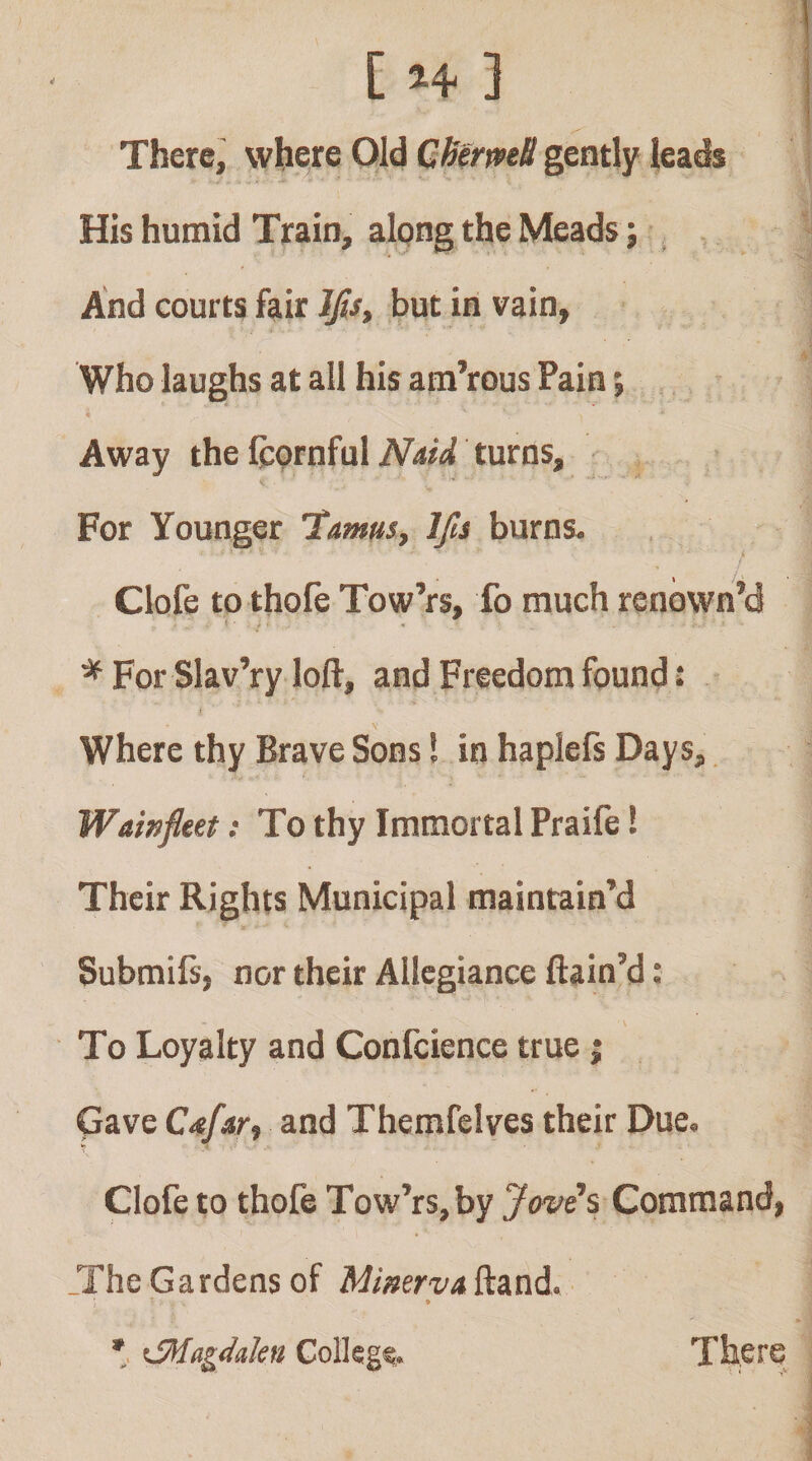 There, whe/e Old Cb(rmB gently leads His humid Train, alpng the Meads ^ And courts fair Ifis, but in vain, Who laughs at all his am’rous Pain; Away the fcornful NmA turns. For Younger 'Tamus, Ifts burns. Clofe tothofe Tow’rs, fo much renown’d ^ For Slav’ry loft, and Freedom found: i Where thy Brave Sons! in haplefs Days, Wainfleet: To thy Immortal Praife! Their Rights Municipal maintain'd Submifs, nor their Allegiance ftaio’d: To Loyalty and Confcience true; Gave Cafar., and Themfelves their Due. Clofe to thofe Tow’rs, by Jovi% Command, _The Gardens of Mimrvn ftand. * There ’ \fMagdalcn Golkgc.
