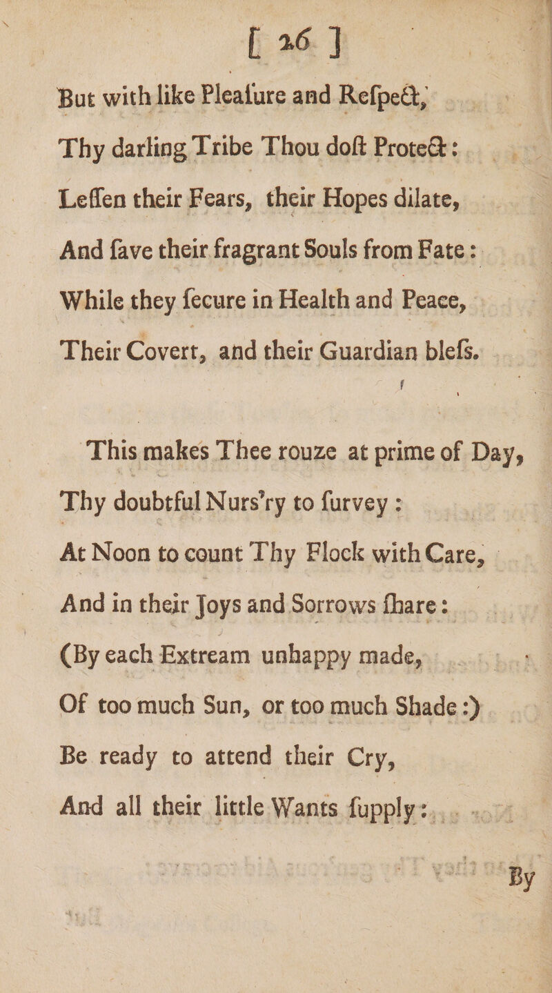 [ ] But with like Plealure and Refpetl:, Thy darling Tribe Thou doft ProteS: LeSeo their Fears, their Hopes dilate, X And fave their fragrant Souls from Fate: While they fecure in Health and Peace, Their Covert, and their Guardian blefs. r t This makes Thee rouze at prime of Day, Thy doubtful Nurs’ry to Purvey : At Noon to count Thy Flock with Care, And in their Joys and Sorrows fhare: (By each Extream unhappy made. Of too much Sun, or too much Shade:) Be ready to attend their Cry, And all their little Wants fupply : By
