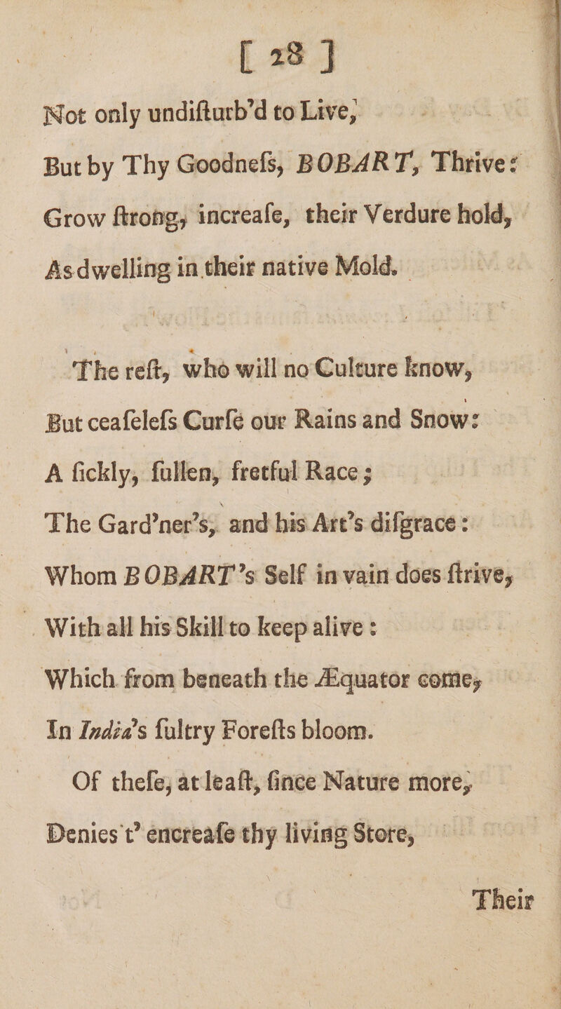 [18] Hot only undifturb’d to Live,' But by Thy Goodnefs, BOBART, Thrive 5 Grow ftroRgy increafe, their Verdure hold, Asdwelling in tbeir native Mold. I 1 . * The reft, who will no Culture know, t But ceafelefs Curfe our Rains and Snow: A fickly, fullcn, fretful Race ; 1 The Gard’ner’s, and bis Art’s difgrace; Whom BOBART’s Self in vain doesftrive. With all his Skill to keep alive: Which from beneath the ^Equator come. In Indies fultry Forefts bloom. Of thefej at leaft, fince Nature more. Denies t’ encreafe thy living Store, Their