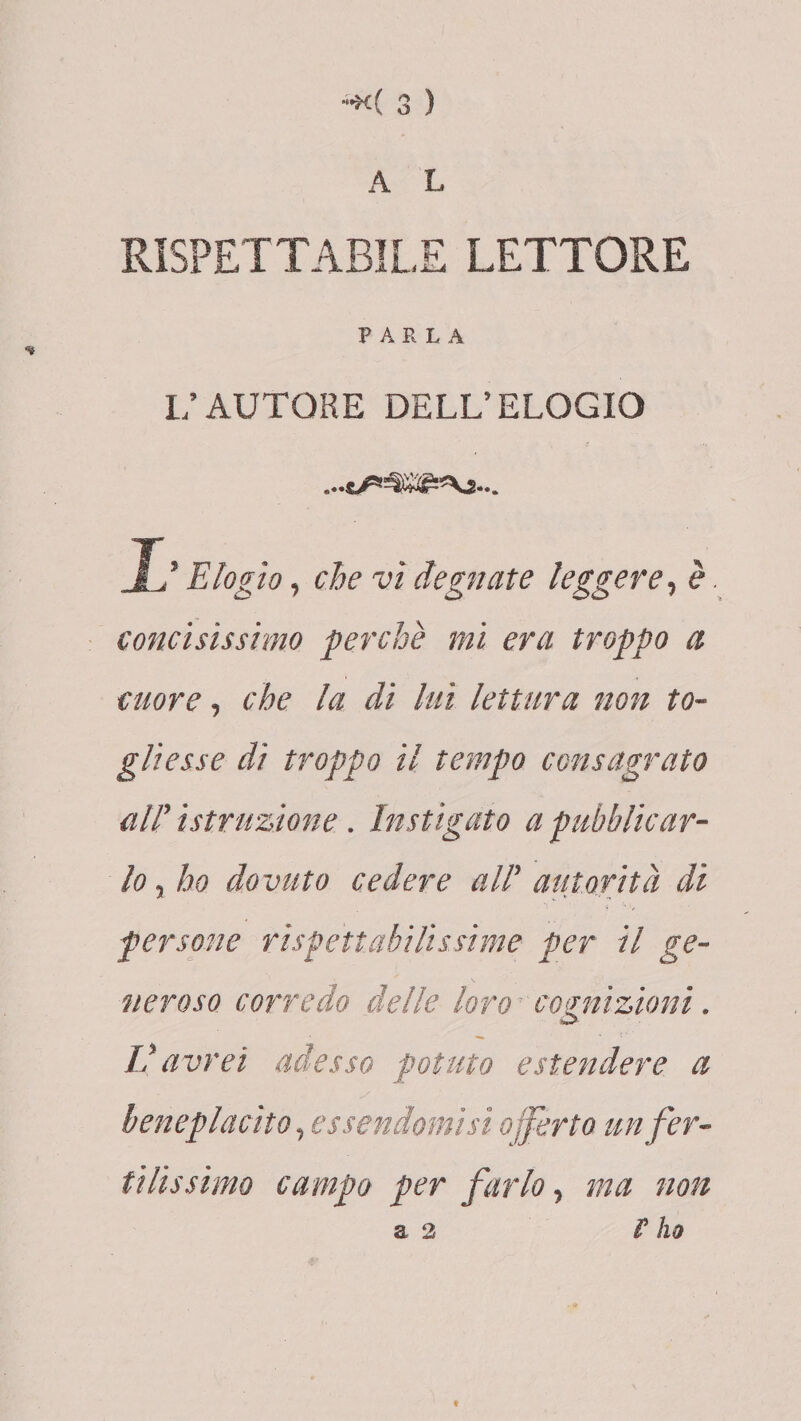 A L RISPETTABILE LETTORE PARLA L’AUTORE DELL’ELOGIO T ’Elogio, che vi degnate leggere, è. concisissimo perchè mi era troppo a cuore, che la di luì lettura non to¬ gliesse di troppo il tempo consagrato air istruzione . Instigato a pubblicar¬ lo , ho dovuto cedere all’ autorità di persone rispettabilissime per il ge¬ neroso corredo delle loro cognizioni. w- V avrei adesso potuto estendere a beneplacito, essendomi si offerto un fer¬ tilissimo campo per farlo, ma non a 2 r ho