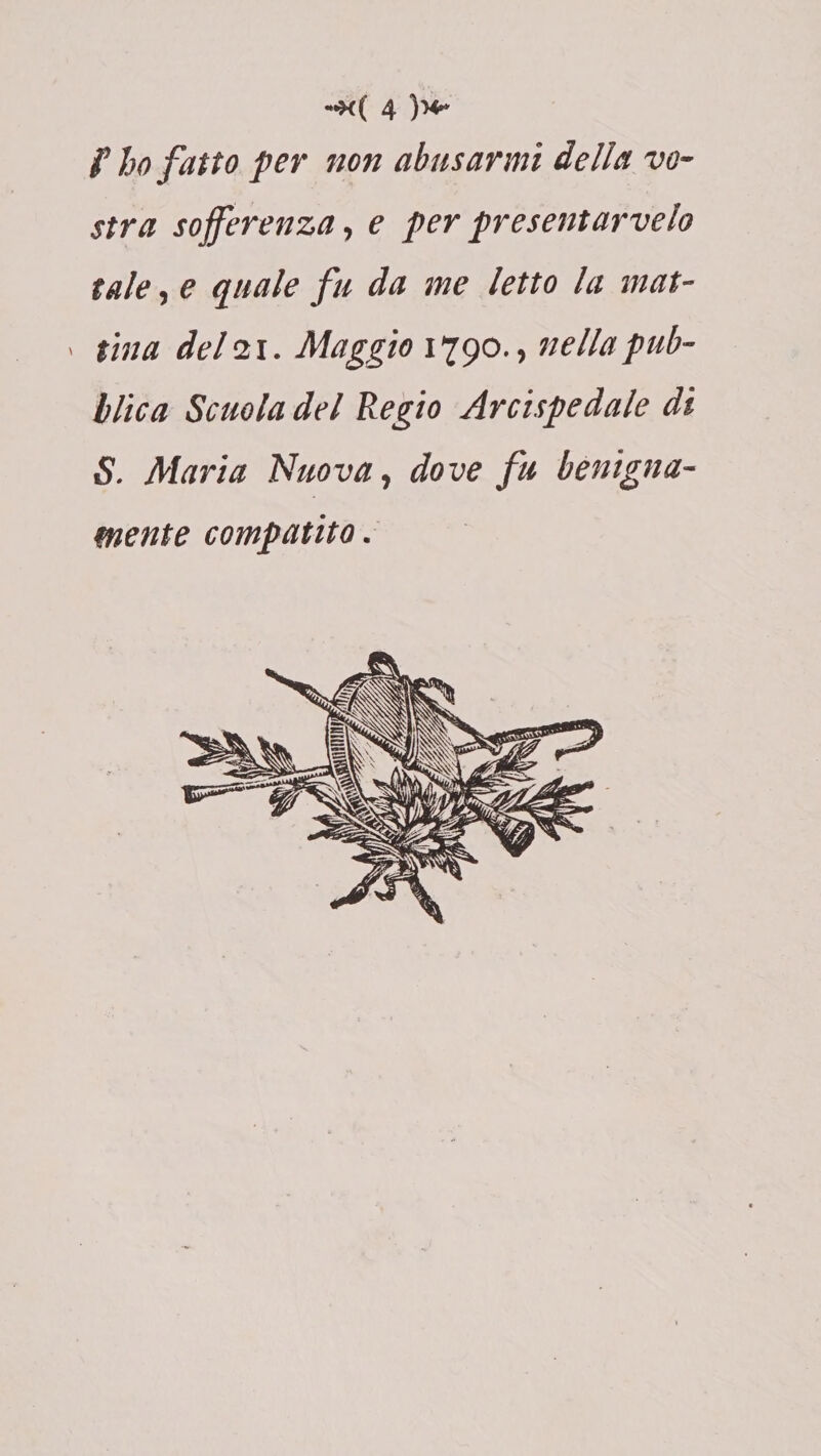 f ho fatto per non abusarmi della vo¬ stra sofferenza, e per presentarvelo tale, e quale fu da me letto la mat- > tra a del 21. Maggio 1790., nella pub¬ blica Scuola del Regio Arcispedale di S. Maria Nuova, dove fu benigna¬ mente compatito.