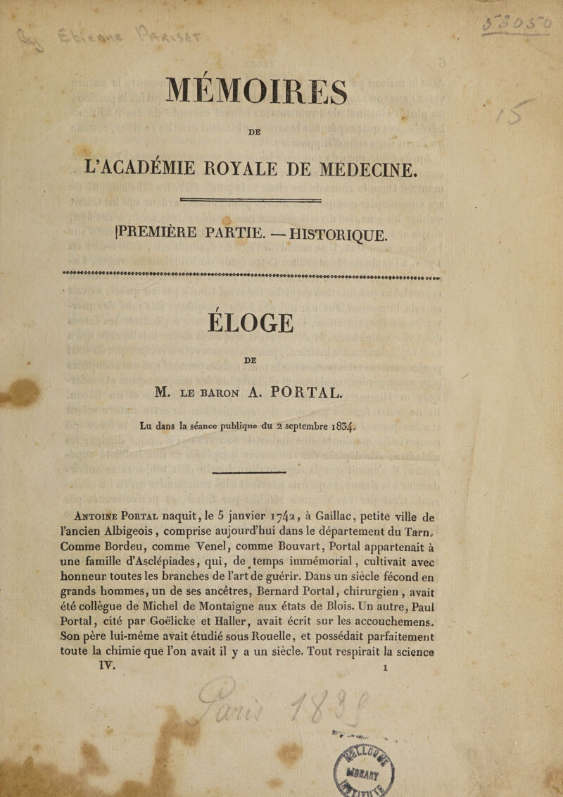 a» t »/ * - MEMOIRES 4 ■ DE , L’ACADÉMIE ROYALE DE MÉDECINE. IPREMIÈRE PARTIE. — HISTORIQUE. / ' - ' - - ' ( » ÉLOGE DE M. LE BARON A. PO R T AL. Lu dans la séance publique du 2 septembre i834* Antoine Portal naquit, le 5 janvier 1742, à Gaillac, petite ville de l’ancien Albigeois, comprise aujourd’hui dans le département du Tarn* Comme Bordeu, comme Venel, comme Bouvart, Portal appartenait à une famille d’Asclépiades, qui, de temps immémorial, cultivait avec honneur toutes les branches de l’art de guérir. Dans un siècle fécond en grands hommes, un de ses ancêtres, Bernard Portal, chirurgien , avait été collègue de Michel de Montaigne aux états de Blois. Un autre, Paul Portal, cité par Goëlicke et Haller, avait écrit sur les accouchemens. Son père lui-même avait étudié sous Rouelle, et possédait parfaitement toute la chimie que l’on avait il y a un siècle. Tout respirait la science