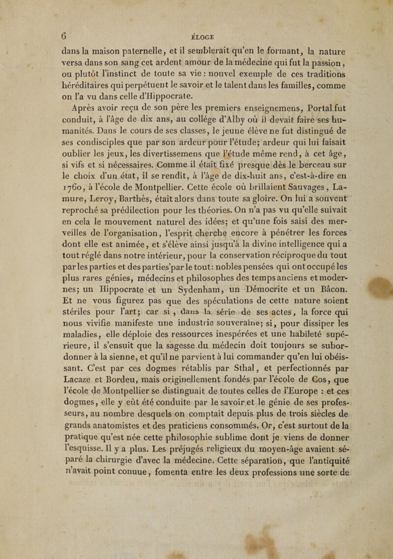 dans la maison paternelle, et il semblerait qu’en le formant, la nature versa dans son sang cet ardent amour de la médecine qui fut la passion, ou plutôt l’instinct de toute sa vie: nouvel exemple de ces traditions héréditaires qui perpétuent le savoir et le talent dans les familles, comme on l’a vu dans celle d’Hippocrate. Après avoir reçu de son père les premiers enseignemens, Portai fut conduit, à l’âge de dix ans, au collège d’Alby où il devait faire ses hu¬ manités. Dans le cours de ses classes, le jeune élève ne fut distingué de ses condisciples que par son ardeur pour l’étude; ardeur qui lui faisait oublier les jeux, les divertissemens que l’étude même rend, à cet âge, si vifs et si nécessaires. Comme il était fixé presque dès le berceau sur le choix d’un état, il se rendit, à l’âge de dix-huit ans, c’est-à-dire en j 760, à l’école de Montpellier. Cette école où brillaient Sauvages , La- mure, Leroy, Barthès, était alors dans toute sa gloire. On lui a souvent reproché sa prédilection pour les théories. On n’a pas vu qu’elle suivait en cela le mouvement naturel des idées; et qu’une fois saisi des mer¬ veilles de l’organisation, l’esprit cherche encore à pénétrer les forces dont elle est animée, et s’élève ainsi jusqu’à la divine intelligence qui a tout réglé dans notre intérieur, pour la conservation réciproque du tout parles parties et desparties'parletout: nobles pensées qui ont occupé les plus rares génies, médecins et philosophes des temps anciens et moder¬ nes; un Hippocrate et un Sydenham, un Démocrite et un Bâcon. Et ne vous figurez pas que des spéculations de cette nature soient stériles pour l’art; car si , dans la série de ses actes, la force qui nous vivifie manifeste une industrie souveraine; si, pour dissiper les maladies, elle déploie des ressources inespérées et une habileté supé¬ rieure, il s’ensuit que la sagesse du médecin doit toujours se subor¬ donner à la sienne, et qu’il ne parvient à lui commander qu’en lui obéis¬ sant. C’est par ces dogmes rétablis par Sthal, et perfectionnés par Lacaze et Bordeu, mais originellement fondés par l’école de Cos, que l’école de Montpellier se distinguait de toutes celles de l’Europe : et ces dogmes, elle y eût été conduite par le savoir et le génie de ses profes¬ seurs, au nombre desquels on comptait depuis plus de trois siècles de grands anatomistes et des praticiens consommés. Or, c’est surtout de la pratique qu’est née cette philosophie sublime dont je viens de donner l’esquisse. Il y a plus. Les préjugés religieux du moyen-âge avaient sé¬ paré la chirurgie d’avec la médecine. Cette séparation, que l’antiquité n avait point conuue, fomenta entre les deux professions une sorte de