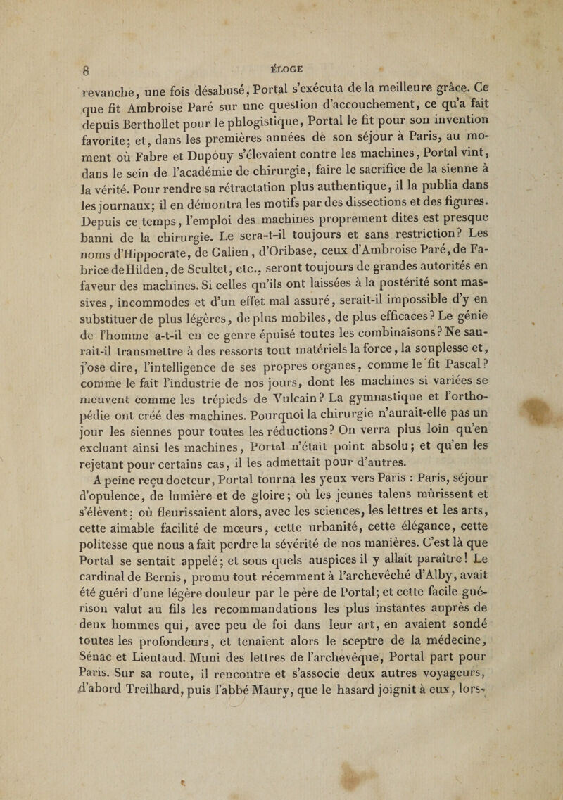 g ÎÜLOGE revanche, une fois désabusé, Portai s’exécuta delà meilleure grâce. Ce que fit Ambroise Paré sur une question d’accouchement, ce qu’a fait depuis Berthollet pour le phlogistique, Portai le fit poui son invention favorite; et, dans les premières années de son séjour à Paris, au mo¬ ment où Fabre et Dupôuy s’élevaient contre les machines, Portai vint, dans le sein de l’académie de chirurgie, faire le sacrifice de la sienne à la vérité. Pour rendre sa rétractation plus authentique, il la publia dans les journaux; il en démontra les motifs par des dissections et des figures. Depuis ce temps, l’emploi des machines proprement dites est presque banni de la chirurgie. Le sera-t-il toujours et sans restriction? Les noms d’Hippocrate, de Galien , d Oribase, ceux d Ambroise Pare, de Fa¬ brice de Hilden, de Scultet, etc., seront toujours de grandes autorités en faveur des machines. Si celles qu’ils ont laissées a la postérité sont mas¬ sives , incommodes et d’un effet mal assure, serait-il impossible dy en substituer de plus légères, déplus mobiles, de plus efficaces? Le génie de l’homme a-t-il en ce genre épuisé toutes les combinaisons ? Ne sau¬ rait-il transmettre à des ressorts tout matériels la force, la souplesse et, j’ose dire, l’intelligence de ses propres organes, comme le fit Pascal? comme le fait l’industrie de nos jours, dont les machines si variées se meuvent comme les trépieds de Vulcain? La gymnastique et 1 ortho¬ pédie ont créé des machines. Pourquoi la chirurgie n aurait-elle pas un jour les siennes pour toutes les réductions? On verra plus loin quen excluant ainsi les machines, Portai n’était point absolu; et quen les rejetant pour certains cas, il les admettait pour d’autres. A peine reçu docteur, Portai tourna les yeux vers Paris : Paris, séjour d’opulence, de lumière et de gloire ; où les jeunes talens mûrissent et s’élèvent; où fleurissaient alors, avec les sciences, les lettres et les arts, cette aimable facilité de mœurs, cette urbanité, cette élégance, cette politesse que nous a fait perdre la sévérité de nos manières. C’est là que Portai se sentait appelé ; et sous quels auspices il y allait paraître ! Le cardinal de Bernis, promu tout récemment à l’archevêché d’Alby, avait été guéri d’une légère douleur par le père de Portai; et cette facile gué¬ rison valut au fils les recommandations les plus instantes auprès de deux hommes qui, avec peu de foi dans leur art, en avaient sondé toutes les profondeurs, et tenaient alors le sceptre de la médecine, Sénac et Lieutaud. Muni des lettres de l’archevêque, Portai part pour Paris. Sur sa route, il rencontre et s’associe deux autres voyageurs, d’abord Treilhard, puis l’abbé Maury, que le hasard joignit à eux, lors-*