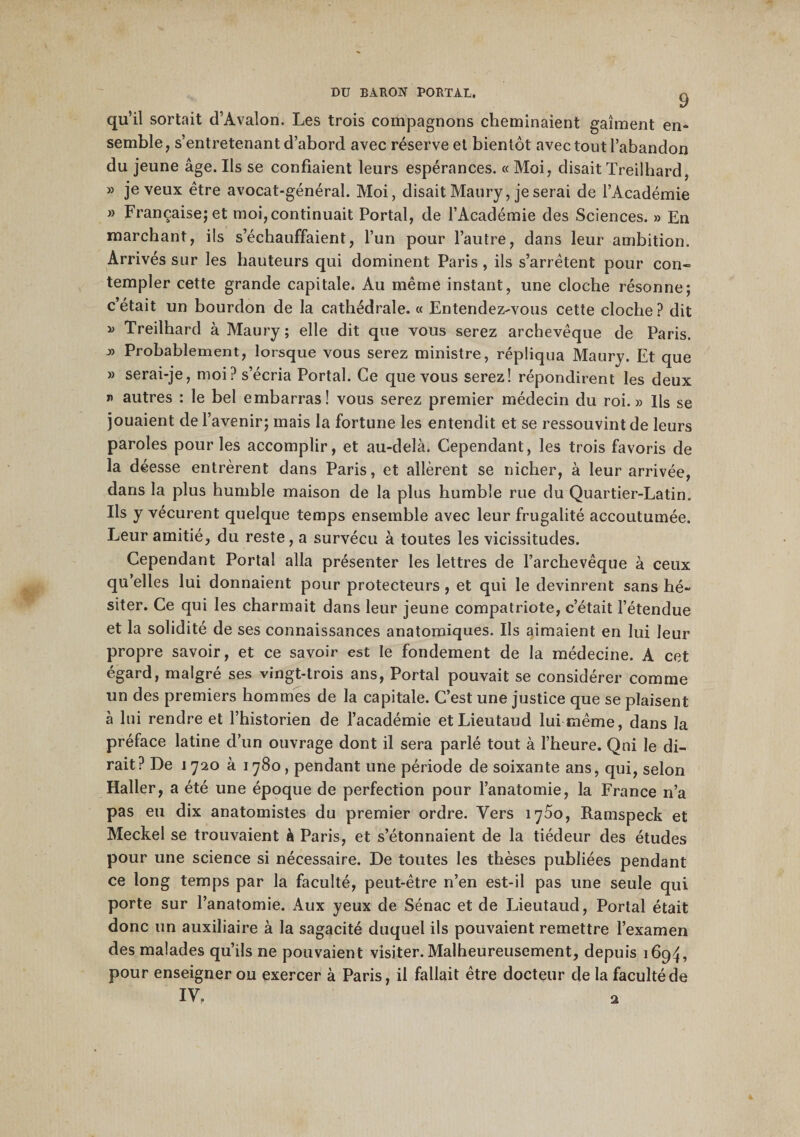 9 qu’il sortait d’Avalon. Les trois compagnons cheminaient gaîment en¬ semble, s’entretenant d’abord avec réserve et bientôt avec tout l’abandon du jeune âge. Ils se confiaient leurs espérances. « Moi, disait Treilhard, » je veux être avocat-général. Moi, disait Maury, je serai de l’Académie » Française; et moi, continuait Portai, de l’Académie des Sciences. » En marchant, ils s’échauffaient, l’un pour l’autre, dans leur ambition. Arrivés sur les hauteurs qui dominent Paris , ils s’arrêtent pour con« templer cette grande capitale. Au même instant, une cloche résonne; c’était un bourdon de la cathédrale. « Entendez-vous cette cloche? dit » Treilhard à Maury ; elle dit que vous serez archevêque de Paris. » Probablement, lorsque vous serez ministre, répliqua Maury. Et que » serai-je, moi? s’écria Portai. Ce que vous serez! répondirent les deux n autres : le bel embarras! vous serez premier médecin du roi.» Ils se jouaient de l’avenir; mais la fortune les entendit et se ressouvint de leurs paroles pour les accomplir, et au-delà. Cependant, les trois favoris de la déesse entrèrent dans Paris, et allèrent se nicher, à leur arrivée, dans la plus humble maison de la plus humble rue du Quartier-Latin. Ils y vécurent quelque temps ensemble avec leur frugalité accoutumée. Leur amitié, du reste, a survécu à toutes les vicissitudes. Cependant Portai alla présenter les lettres de l’archevêque à ceux qu’elles lui donnaient pour protecteurs , et qui le devinrent sans hé¬ siter. Ce qui les charmait dans leur jeune compatriote, c’était l’étendue et la solidité de ses connaissances anatomiques. Ils aimaient en lui leur propre savoir, et ce savoir est le fondement de la médecine. A cet égard, malgré ses vingt-trois ans, Portai pouvait se considérer comme un des premiers hommes de la capitale. C’est une justice que se plaisent à lui rendre et l’historien de l’académie etLieutaud lui même, dans la préface latine d’un ouvrage dont il sera parlé tout à l’heure. Qui le di¬ rait? De 1720 à 1780, pendant une période de soixante ans, qui, selon Haller, a été une époque de perfection pour l’anatomie, la France n’a pas eu dix anatomistes du premier ordre. Vers 1700, Ramspeck et Meckel se trouvaient à Paris, et s’étonnaient de la tiédeur des études pour une science si nécessaire. De toutes les thèses publiées pendant ce long temps par la faculté, peut-être n’en est-il pas une seule qui porte sur l’anatomie. Aux yeux de Sénac et de Lieutaud, Portai était donc un auxiliaire à la sagacité duquel ils pouvaient remettre l’examen des malades qu’ils ne pouvaient visiter. Malheureusement, depuis 1694, pour enseigner ou exercer à Paris, il fallait être docteur de la faculté de