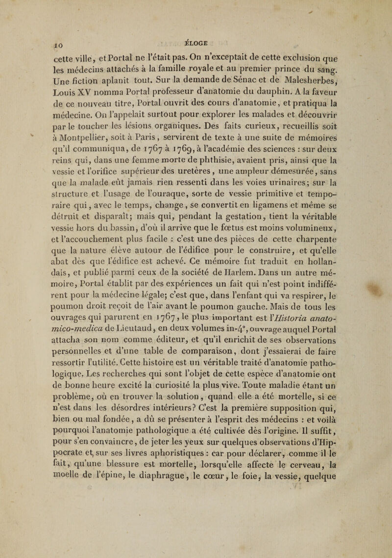 cette ville, et Portai ne l’était pas. On n’exceptait de cette exclusion que les médecins attachés à la famille royale et au premier prince du sang. Une fiction aplanit tout. Sur la demande de Sénac et de Malesherbes, Louis XV nomma Portai professeur d’anatomie du dauphin. A la faveur de ce nouveau titre, Portai ouvrit des cours d’anatomie, et pratiqua la médecine. On l’appelait surtout pour explorer les malades et découvrir parie toucher les lésions organiques. Des faits curieux, recueillis soit à Montpellier, soit à Paris, servirent de texte à une suite de mémoires qu’il communiqua, de 1767 à 1769, à l’académie des sciences : sur deux reins qui, dans une femme morte de phthisie, avaient pris, ainsi que la vessie et l’orifice supérieur des uretères, une ampleur démesurée, sans que la malade eût jamais rien ressenti dans les voies urinaires; sur la structure et l’usage de l’ouraque, sorte de vessie primitive et tempo¬ raire qui, avec le temps, change , se convertit en ligamens et meme se détruit et disparaît; mais qui, pendant la gestation, tient la véritable vessie hors du bassin, d’où il arrive que le fœtus est moins volumineux, et l’accouchement plus facile : c’est une des pièces de cette charpente que la nature élève autour de l’édifice pour le construire, et quelle abat dès que l’édifice est achevé. Ce mémoire fut traduit en hollan¬ dais, et publié parmi ceux de la société de Harlem. Dans un autre mé¬ moire, Portai établit par des expériences un fait qui n’est point indiffé¬ rent pour la médecine légale; c’est que, dans l’enfant qui va respirer, le poumon droit reçoit de l’air avant le poumon gauche. Mais de tous les ouvrages qui parurent en 1767, le plus important est ÏHistoria anato- mico-medica de Lieutaud, en deux volumes in-4°, ouvrage auquel Portai attacha son nom comme éditeur, et qu’il enrichit de ses observations personnelles et d’une table de comparaison, dont j’essaierai de faire ressortir l’utilité. Cette histoire est un véritable traité d’anatomie patho¬ logique. Les recherches qui sont l’objet de cette espèce d’anatomie ont de bonne heure excité la curiosité la plus vive. Toute maladie étant un problème, où en trouver la solution, quand elle a été mortelle, si ce n’est dans les désordres intérieurs? C’est la première supposition qui, bien ou mal fondée, a dû se présenter à l’esprit des médecins : et voilà pourquoi l’anatomie pathologique a été cultivée dès l’origine. Il suffit, pour s’en convaincre, de jeter les yeux sur quelques observations d’Hip¬ pocrate et, sur ses livres aphoristiques : car pour déclarer, comme il le fait, qu’une blessure est mortelle, lorsqu’elle affecte le cerveau, la moelle de l’épine, le diaphrague, le cœur, le foie, la vessie, quelque