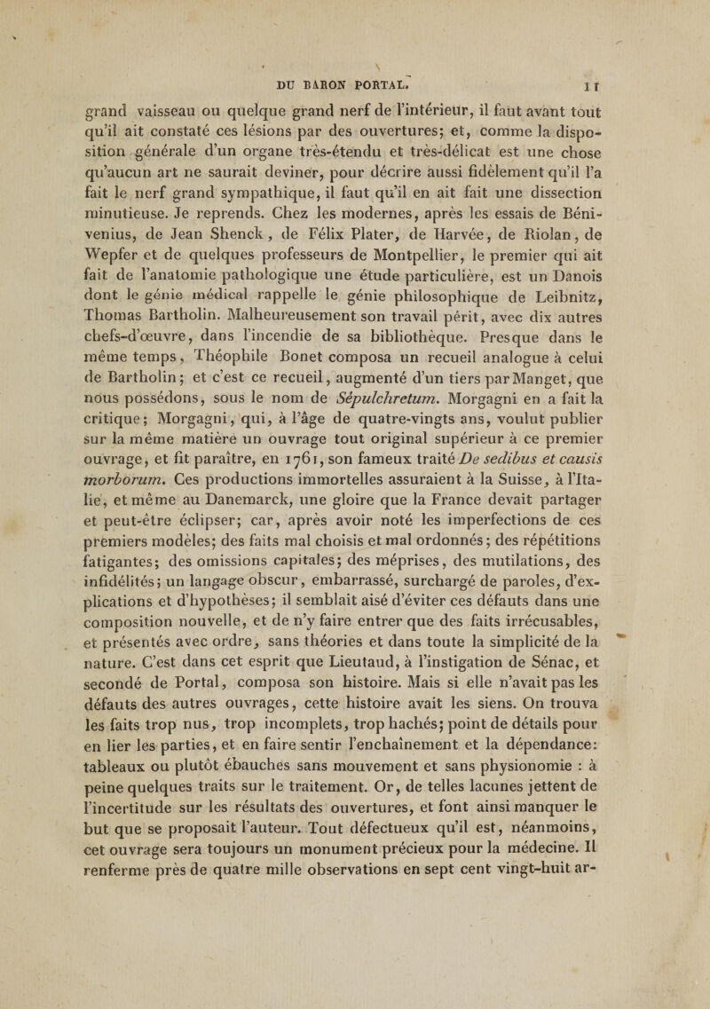 grand vaisseau ou quelque grand nerf de l’intérieur, il faut avant tout qu’il ait constaté ces lésions par des ouvertures; et, comme la dispo¬ sition générale d’un organe très-étendu et très-délicat est une chose qu’aucun art ne saurait deviner, pour décrire aussi fidèlement qu’il l’a fait le nerf grand sympathique, il faut qu’il en ait fait une dissection minutieuse. Je reprends. Chez les modernes, après les essais de Béni- venius, de Jean Shenck, de Félix Plater, de Harvée, de Riolan, de Wepfer et de quelques professeurs de Montpellier, le premier qui ait fait de l’anatomie pathologique une étude particulière, est un Danois dont le génie médical rappelle le génie philosophique de Leibnitz, Thomas Bartholin. Malheureusement son travail périt, avec dix autres chefs-d’œuvre, dans l’incendie de sa bibliothèque. Presque dans le même temps, Théophile Bonet composa un recueil analogue à celui de Bartholin; et c’est ce recueil, augmenté d’un tiers parManget, que nous possédons, sous le nom de Sépulchretum. Morgagni en a fait la critique; Morgagni, qui, à l’âge de quatre-vingts ans, voulut publier sur la meme matière un ouvrage tout original supérieur à ce premier ouvrage, et fit paraître, en 1761, son fameux traité De sedibus et causis morborum. Ces productions immortelles assuraient à la Suisse, à l’Ita¬ lie, et même au Danemarck, une gloire que la France devait partager et peut-être éclipser; car, après avoir noté les imperfections de ces premiers modèles; des faits mal choisis et mal ordonnés; des répétitions fatigantes; des omissions capitales; des méprises, des mutilations, des infidélités; un langage obscur, embarrassé, surchargé de paroles, d’ex¬ plications et d’hypothèses; il semblait aisé d’éviter ces défauts dans une composition nouvelle, et de n’y faire entrer que des faits irrécusables, et présentés avec ordre, sans théories et dans toute la simplicité de la nature. C’est dans cet esprit que Lieutaud, à l’instigation de Sénac, et secondé de Portai, composa son histoire. Mais si elle n’avait pas les défauts des autres ouvrages, cette histoire avait les siens. On trouva les faits trop nus, trop incomplets, trop hachés; point de détails pour en lier les parties, et en faire sentir l’enchaînement et la dépendance: tableaux ou plutôt ébauches sans mouvement et sans physionomie : à peine quelques traits sur le traitement. Or, de telles lacunes jettent de l’incertitude sur les résultats des ouvertures, et font ainsi manquer le but que se proposait l’auteur. Tout défectueux qu’il est, néanmoins, cet ouvrage sera toujours un monument précieux pour la médecine. Il renferme près de quatre mille observations en sept cent vingt-huit ar-