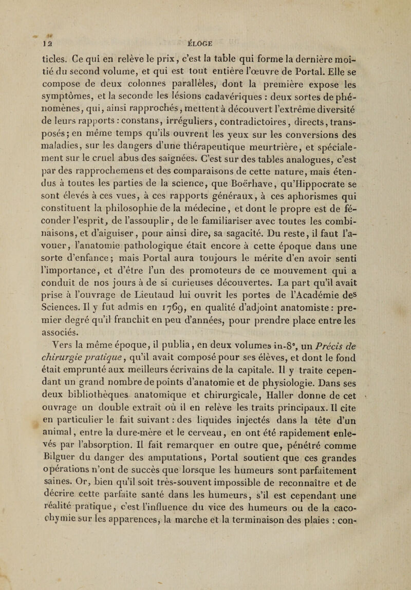 ticles. Ce qui en relève le prix, c’est la table qui forme la dernière moi¬ tié du second volume, et qui est tout entière l’œuvre de Portai. Elle se compose de deux colonnes parallèles, dont la première expose les symptômes, et la seconde les lésions cadavériques : deux sortes de phé¬ nomènes, qui, ainsi rapprochés, mettent à découvert l’extrême diversité de leurs rapports : constans, irréguliers, contradictoires, directs, trans¬ posés; en même temps qu’ils ouvrent les yeux sur les conversions des maladies, sur les dangers d’une thérapeutique meurtrière, et spéciale¬ ment sur le cruel abus des saignées. C’est sur des tables analogues, c’est par des rapprochemens et des comparaisons de cette nature, mais éten¬ dus à toutes les parties de la science, que Boërhave, qu’Hippocrate se sont élevés à ces vues, à ces rapports généraux, à ces aphorismes qui constituent la philosophie de la médecine, et dont le propre est de fé¬ conder l’esprit, de l’assouplir, de le familiariser avec toutes les combi¬ naisons, et d’aiguiser, pour ainsi dire, sa sagacité. Du reste, il faut l’a¬ vouer, l’anatomie pathologique était encore à cette époque dans une sorte d’enfance ; mais Portai aura toujours le mérite d’en avoir senti l’importance, et d’être l’un des promoteurs de ce mouvement qui a conduit de nos jours à de si curieuses découvertes. La part qu’il avait prise à l’ouvrage de Lieutaud lui ouvrit les portes de l’Académie des Sciences. Il y fut admis en 1769, en qualité d’adjoint anatomiste: pre¬ mier degré qu’il franchit en peu d’années, pour prendre place entre les associés. Vers la même époque, il publia, en deux volumes in-8% un Précis de chirurgie pratique, qu’il avait composé pour ses élèves, et dont le fond était emprunté aux meilleurs écrivains de la capitale. 11 y traite cepen¬ dant un grand nombre de points d’anatomie et de physiologie. Dans ses deux bibliothèques anatomique et chirurgicale, Haller donne de cet &gt; ouvrage un double extrait où il en relève les traits principaux.il cite en particulier le fait suivant : des liquides injectés dans la tête d’un animal, entre la dure-mère et le cerveau, en ont été rapidement enle¬ vés par l’absorption. Il fait remarquer en outre que, pénétré comme Bilguer du danger des amputations, Portai soutient que ces grandes opérations n’ont de succès que lorsque les humeurs sont parfaitement saines. Or, bien qu’il soit très-souvent impossible de reconnaître et de décrire cette parfaite santé dans les humeurs, s’il est cependant une réalité pratique, c’est l’influence du vice des humeurs ou de la caco¬ chymie sur les apparences, la marche et la terminaison des plaies : con-