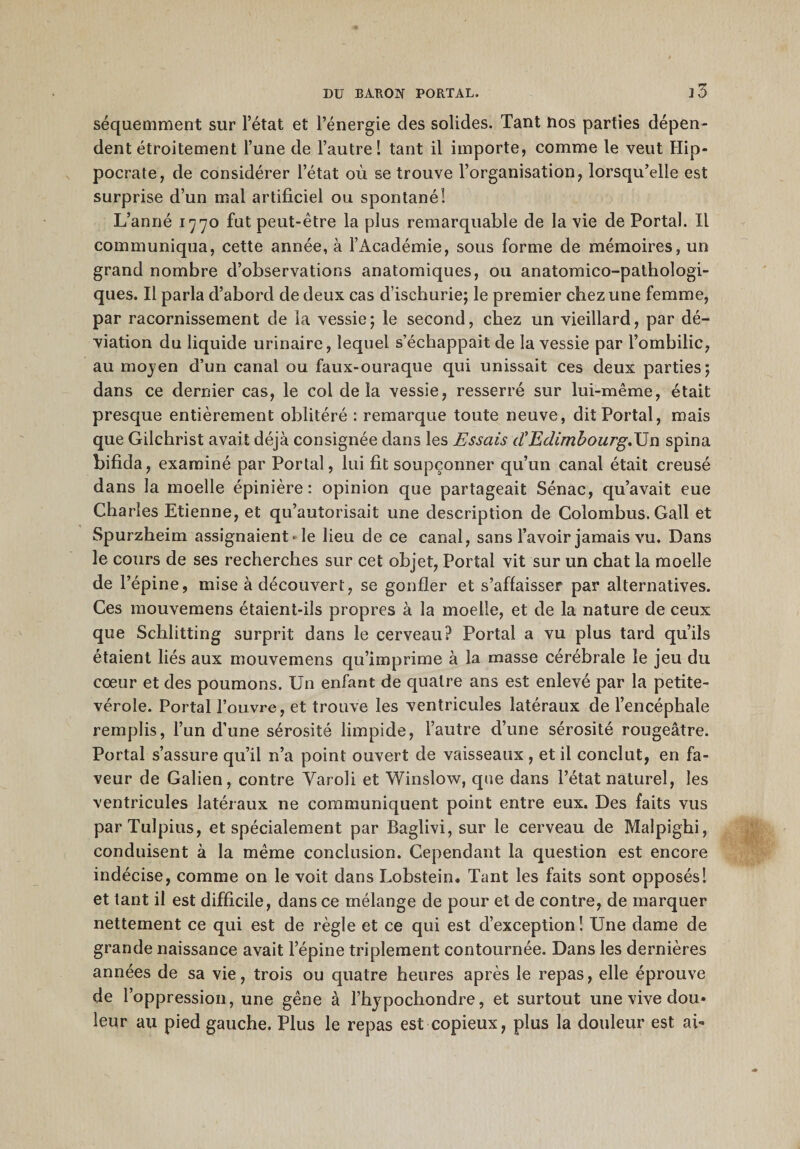 j3 séquemment sur l’état et l’énergie des solides. Tant nos parties dépen¬ dent étroitement l’une de l’autre! tant il importe, comme le veut Hip¬ pocrate, de considérer l’état où se trouve l’organisation, lorsqu’elle est surprise d’un mal artificiel ou spontané! L’anné 1770 fut peut-être la plus remarquable de la vie de Portai. Il communiqua, cette année, à l’Académie, sous forme de mémoires, un grand nombre d’observations anatomiques, ou anatomico-pathologi- ques. Il parla d’abord de deux cas d’ischurie; le premier chez une femme, par racornissement de la vessie; le second, chez un vieillard, par dé¬ viation du liquide urinaire, lequel s’échappait de la vessie par l’ombilic, au mojen d’un canal ou faux-ouraque qui unissait ces deux parties; dans ce dernier cas, le col delà vessie, resserré sur lui-même, était presque entièrement oblitéré : remarque toute neuve, dit Portai, mais que Gilchrist avait déjà consignée dans les Essais dEdimbourg,Un spina bifida, examiné par Portai, lui fit soupçonner qu’un canal était creusé dans la moelle épinière: opinion que partageait Sénac, qu’avait eue Charles Etienne, et qu’autorisait une description de Colombus. Gall et Spurzheim assignaient-le lieu de ce canal, sans l’avoir jamais vu. Dans le cours de ses recherches sur cet objet, Portai vit sur un chat la moelle de l’épine, mise à découvert, se gonfler et s’affaisser par alternatives. Ces mouvemens étaient-ils propres à la moelle, et de la nature de ceux que Schlitting surprit dans le cerveau? Portai a vu plus tard qu’ils étaient liés aux mouvemens qu’imprime à la masse cérébrale le jeu du cœur et des poumons. Un enfant de quatre ans est enlevé par la petite- vérole. Portai l’ouvre, et trouve les ventricules latéraux de l’encéphale remplis, l’un d’une sérosité limpide, l’autre d’une sérosité rougeâtre. Portai s’assure qu’il n’a point ouvert de vaisseaux , et il conclut, en fa¬ veur de Galien, contre Yaroli et Winslow, que dans l’état naturel, les ventricules latéraux ne communiquent point entre eux. Des faits vus parTulpius, et spécialement par Baglivi, sur le cerveau de Malpighi, conduisent à la même conclusion. Cependant la question est encore indécise, comme on le voit dans Lobstein, Tant les faits sont opposés! et tant il est difficile, dans ce mélange de pour et de contre, de marquer nettement ce qui est de règle et ce qui est d’exception! Une dame de grande naissance avait l’épine triplement contournée. Dans les dernières années de sa vie, trois ou quatre heures après le repas, elle éprouve de l’oppression, une gêne à l’hjpochondre, et surtout une vive dou* leur au pied gauche. Plus le repas est copieux, plus la douleur est ah