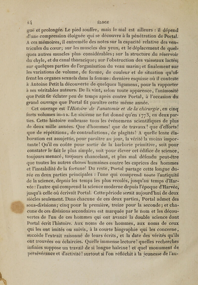 guë et prolongée. Le pied souffre, mais le mal est ailleurs : il dépend d’une compression éloignée qui se découvre à la pénétration de Portai. À ces mémoires, il entremêle des notes sur la capacité relative des ven¬ tricules du cœur; sur les muscles des yeux, et le déplacement de quel¬ ques autres muscles plus considérables; sur la structure du réservoir du chyle, et du canal thoracique ; sur l’obstruction des vaisseaux lactés; sur quelques parties de l’organisation du veau marin; et finalement sur les variations de volume, de forme, de couleur et de situation qu’of¬ frent les organes sexuels dans la femme : dernière esquisse où il conteste à Antoine Petit la découverte de quelques ligamens, pour la rapporter à ses véritables auteurs. De là vint, selon toute apparence, l’animosité que Petit fit éclater peu de temps après contre Portai, à l’occasion du grand ouvrage que Portai fit paraître cette même année. Cet ouvrage est Y Histoire de V anatomie et de la chirurgie, en cinq forts volumes in-12. Le sixième ne fut donné qu’en 1773, en deux par¬ ties. Cette histoire embrasse tous les événemens scientifiques de plus de deux mille années. Que d’hommes! que de travaux! que d’efforts! que de répétitions, de contradictions, de plagiàts! A quelle lente éla¬ boration est assujettie, pour paraître au jour, la vérité la moins impor¬ tante! Qu’il en coûte pour sortir de la barbarie primitive, soit pour constater le fait le plus simple, soit pour élever cet édifice de science, toujours menacé, toujours chancelant, et plus mal défendu peut-être que toutes les autres choses humaines contre les caprices des hommes et l’instabilité de la fortune! Du reste, Portai partage cette longue du¬ rée en deux parties principales : l’une qui comprend toute l’antiquité de la science, depuis les temps les plus reculés, jusqu’au temps d’Har- vée : l’autre qui comprend la science moderne depuis l’époque d’Harvée, jusqu’à celle où écrivait Portai. Cette période serait aujourd’hui de deux siècles seulement. Dans chacune de ces deux parties, Portai admet des sous-divisions; cinq pour la première, treize pour la seconde ; et cha¬ cune de ces divisions secondaires est marquée par le nom et les décou¬ vertes de l’un de ces hommes qui ont avancé la double science dont Portai écrit l’histoire. Aux noms de ces hommes, aux noms de ceux qui les ont imités ou suivis, à la courte biographie qui les concerne, succède l’extrait raisonné de leurs écrits, et la date des vérités qu’ils ont trouvées ou éclaircies. Quelle immense lecture ! quelles recherches infinies suppose un travail de si longue haleine ! et quel monument de persévérance et d’activité! surtout si l’on réfléchit à la jeunesse de l’au-