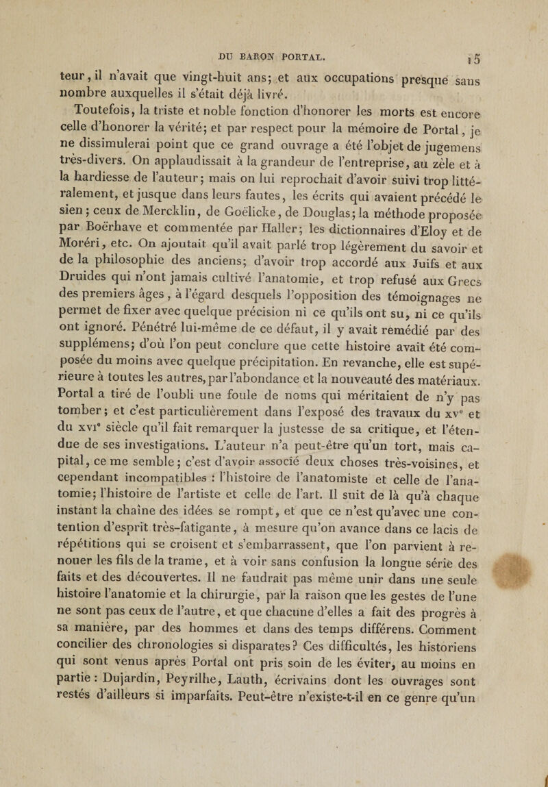 *5 teur,il n’avait que vingt-huit ans; et aux occupations presque sans nombre auxquelles il s était déjà livré. Toutefois, la triste et noble fonction d’honorer les morts est encore celle d’honorer la vérité; et par respect pour la mémoire de Portai, je ne dissimulerai point que ce grand ouvrage a été l’objet de jugemens très-divers. On applaudissait à la grandeur de l’entreprise, au zèle et à la hardiesse de l’auteur; mais on lui reprochait d’avoir suivi trop litté¬ ralement, et jusque dans leurs fautes, les écrits qui avaient précédé le sien ; ceux de Mercklin, de Goëlicke, de Douglas; la méthode proposée par Boè'rhave et commentée par Haller; les dictionnaires d’Eloy et de Moréri, etc. On ajoutait qu’il avait parlé trop légèrement du savoir et de la philosophie des anciens; d’avoir trop accordé aux Juifs et aux Druides qui n’ont jamais cultivé l’anatomie, et trop refusé aux Grecs des premiers âges , à l’égard desquels l’opposition des témoignages ne permet de fixer avec quelque précision ni ce qu’ils ont su, ni ce qu’ils ont ignoré. Pénétré lui-même de ce défaut, il y avait remédié par des supplémens; d’où l’on peut conclure que cette histoire avait été com¬ posée du moins avec quelque précipitation. En revanche, elle est supé¬ rieure à toutes les autres, par l’abondance et la nouveauté des matériaux. Portai a tiré de l’oubli une foule de noms qui méritaient de n’y pas tomber ; et c’est particulièrement dans l’exposé des travaux du xve et du xvie siècle qu’il fait remarquer la justesse de sa critique, et l’éten¬ due de ses investigations. L’auteur n’a peut-être qu’un tort, mais ca¬ pital, cerne semble; c’est d’avoir associé deux choses très-voisines, et cependant incompatibles : l’histoire de l’anatomiste et celle de l’ana¬ tomie; l’histoire de l’artiste et celle de l’art. Il suit de là qu’à chaque instant la chaîne des idées se rompt, et que ce n’est qu’avec une con¬ tention d’esprit très-fatigante, à mesure qu’on avance dans ce lacis de répétitions qui se croisent et s’embarrassent, que l’on parvient à re¬ nouer les fils de la trame, et à voir sans confusion la longue série des faits et des découvertes. Il ne faudrait pas même unir dans une seule histoire l’anatomie et la chirurgie, par la raison que les gestes de l’une ne sont pas ceux de l’autre, et que chacune d’elles a fait des progrès à sa manière, par des hommes et dans des temps différens. Comment concilier des chronologies si disparates? Ces difficultés, les historiens qui sont venus après Portai ont pris soin de les éviter, au moins en partie: Dujardin, Peyrilhe, Lauth, écrivains dont les ouvrages sont restés d’ailleurs si imparfaits. Peut-être n’existe-t-il en ce genre qu’un