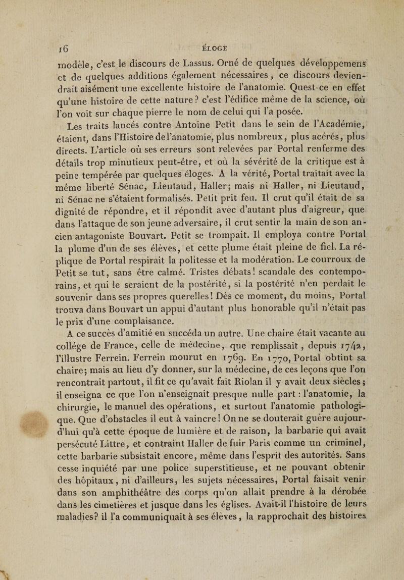 modèle, c’est le discours de Lassus. Orné de quelques développemens et de quelques additions également nécessaires , ce discours devien¬ drait aisément une excellente histoire de l’anatomie. Quest-ce en effet qu’une histoire de cette nature? c’est l’édifice même de la science, où l’on voit sur chaque pierre le nom de celui qui l’a posée. Les traits lancés contre Antoine Petit dans le sein de l’Académie, étaient, dans l’Histoire del’anatomie, plus nombreux, plus acérés, plus directs. L’article où ses erreurs sont relevées par Portai renferme des détails trop minutieux peut-être, et où la sévérité de la critique est à peine tempérée par quelques éloges. A la vérité, Portai traitait avec la même liberté Sénac, Lieutaud, Haller; mais ni Haller, ni Lieutaud, ni Sénac ne s’étaient formalisés. Petit prit feu. Il crut qu’il était de sa dignité de répondre, et il répondit avec d’autant plus d’aigreur, que dans l’attaque de son jeune adversaire, il crut sentir la main de son an¬ cien antagoniste Bouvart. Petit se trompait. Il employa contre Portai la plume d’un de ses élèves, et cette plume était pleine de fiel. La ré¬ plique de Portai respirait la politesse et la modération. Le courroux de Petit se tut, sans être calmé. Tristes débats! scandale des contempo¬ rains, et qui le seraient de la postérité, si la postérité n’en perdait le souvenir dans ses propres querelles! Dès ce moment, du moins, Portai trouva dans Bouvart un appui d’autant plus honorable qu’il n’était pas le prix d’une complaisance. A ce succès d’amitié en succéda un autre. Une chaire était vacante au collège de France, celle de médecine, que remplissait , depuis 174^, l’illustre Ferrein. Ferrein mourut en 176g. En 1770, Portai obtint sa chaire; mais au lieu d’y donner, sur la médecine, de ces leçons que l’on rencontrait partout, il fit ce qu’avait fait Rioîan il y avait deux siècles ; il enseigna ce que l’on n’enseignait presque nulle part : l’anatomie, la chirurgie, le manuel des opérations, et surtout l’anatomie pathologi¬ que. Que d’obstacles il eut à vaincre ! On ne se douterait guère aujour¬ d’hui qu’à cette époque de lumière et de raison, la barbarie qui avait persécuté Littré, et contraint Haller de fuir Paris comme un criminel, cette barbarie subsistait encore, même dans l’esprit des autorités. Sans cesse inquiété par une police superstitieuse, et ne pouvant obtenir des hôpitaux, ni d’ailleurs, les sujets nécessaires, Portai faisait venir dans son amphithéâtre des corps qu’on allait prendre à la dérobée dans les cimetières et jusque dans les églises. Avait-il l’histoire de leurs maladies? il l’a communiquait à ses élèves, la rapprochait des histoires