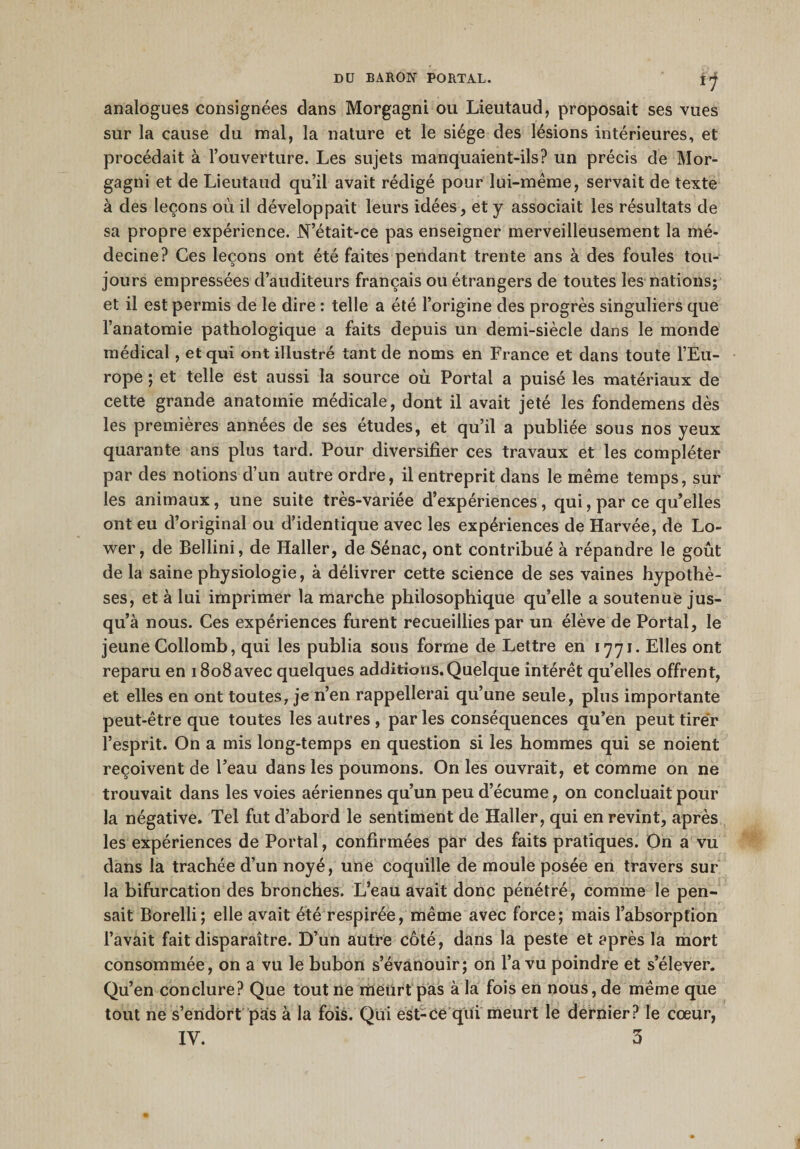 f1 analogues consignées clans Morgagni ou Lieutaud, proposait ses vues sur la cause du mal, la nature et le siège des lésions intérieures, et procédait à l’ouverture. Les sujets manquaient-ils? un précis de Mor¬ gagni et de Lieutaud qu’il avait rédigé pour lui-même, servait de texte à des leçons où il développait leurs idées, et y associait les résultats de sa propre expérience. N’était-ce pas enseigner merveilleusement la mé¬ decine? Ces leçons ont été faites pendant trente ans à des foules tou¬ jours empressées d’auditeurs français ou étrangers de toutes les nations; et il est permis de le dire : telle a été l’origine des progrès singuliers que l’anatomie pathologique a faits depuis un demi-siècle dans le monde médical, et qui ont illustré tant de noms en France et dans toute l’Eu¬ rope ; et telle est aussi la source où Portai a puisé les matériaux de cette grande anatomie médicale, dont il avait jeté les fondemens dès les premières années de ses études, et qu’il a publiée sous nos yeux quarante ans plus tard. Pour diversifier ces travaux et les compléter par des notions d’un autre ordre, il entreprit dans le même temps, sur les animaux, une suite très-variée d’expériences, qui, par ce qu’elles ont eu d’original ou d’identique avec les expériences de Harvée, de Lo- wer, de Bellini, de Haller, de Sénac, ont contribué à répandre le goût de la saine physiologie, à délivrer cette science de ses vaines hypothè¬ ses, et à lui imprimer la marche philosophique qu’elle a soutenue jus¬ qu’à nous. Ces expériences furent recueillies par un élève de Portai, le jeune Collomb, qui les publia sous forme de Lettre en 1771. Elles ont reparu en 1808avec quelques additions.Quelque intérêt quelles offrent, et elles en ont toutes, je n’en rappellerai qu’une seule, plus importante peut-être que toutes les autres , par les conséquences qu’en peut tirer l’esprit. On a mis long-temps en question si les hommes qui se noient reçoivent de l’eau dans les poumons. On les ouvrait, et comme on ne trouvait dans les voies aériennes qu’un peu d’écume, on concluait pour la négative. Tel fut d’abord le sentiment de Haller, qui en revint, après les expériences de Portai, confirmées par des faits pratiques. On a vu dans la trachée d’un noyé, une coquille de moule posée en travers sur la bifurcation des bronches. L’eau avait donc pénétré, comme le pen¬ sait Borelli; elle avait été respirée, même avec force; mais l’absorption l’avait fait disparaître. D’un autre côté, dans la peste et après la mort consommée, on a vu le bubon s’évanouir; on l’a vu poindre et s’élever. Qu’en conclure? Que tout ne meurt pas à la fois en nous, de même que tout ne s’endort pas à la fois. Qui est-ce qui meurt le dernier? le cœur,