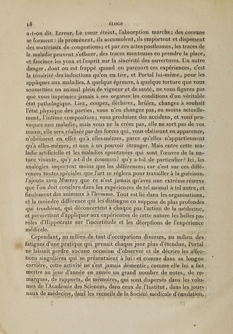 a-t-on dit. Erreur. Le cœur éteint, l’absorption marche; des courans se forment : ils promènent, ils accumulent, ils emportent et dispersent des matériaux de congestions; et par ces actes posthumes, les traces de la maladie peuvent s’effacer, des traces menteuses en prendre la place, et fasciner les yeux et l’esprit sur la sincérité des ouvertures. Un autre danger, dont on est frappé quand on parcourt ces expériences, c’est la témérité des inductions qu’on en tire, et Portai lui-méme, pour les appliquer aux maladies. À quelque épreuve, à quelque torture que vous soumettiez un animal plein de vigueur et de santé, ne vous figurez pas que vous imprimiez jamais à ses organes les conditions d’un véritable état pathologique. Liez, coupez, déchirez, brûlez, changez à souhait l’état physique des parties, vous n’en changez pas, au moins actuelle¬ ment, l’intime composition; vous produisez des accidens, et vous pro¬ voquez une maladie, mais vous ne la créez pas, elle ne sort pas de vos mains; elle sera réalisée par des forces qui, vous obéissant en apparence, n’obéissent en effet qu’à elles-mêmes, parce qu’elles n’appartiennent qu’à elles-mêmes, et non à un pouvoir étranger. Mais entre cette ma¬ ladie artificielle et les maladies spontanées qui sont l’œuvre de la na¬ ture vivante, qu’y a-t-il de commun? qu’y a-t-il de particulier? Ici, les analogies importent moins que les différences; car c’est sur ces diffé¬ rences toutes spéciales que l’art se réglera pour travailler à la guérison. J’ajoute avec Murray que ce n’est jamais qu’avec une extrême réserve que l’on doit conclure dans les expériences de tel animal à tel autre, et finalement des animaux a 1 homme. Tout est lié dans les organisations, et la moindre différence qui les distingue en suppose de plus profondes qui troublent, qui déconcertent à chaque pas l’action de la médecine, et permettent d’appliquer aux expériences de cette nature les belles pa¬ roles d’Hippocrate sur l’incertitude et les déceptions de l’expérience médicale. Cependant, au milieu de tant d’occupations diverses, au milieu des fatigues d’une pratique qui prenait chaque jour plus d’étendue, Portai ne laissait perdre aucune occasion d’observer et de décrire les affec¬ tions singulières qui se présentaient à lui : et comme dans sa longue carrière, cette activité ne s’est jamais démentie; comme elle lui a fait mettre au jour d’année en année un grand nombre de notes, de re¬ marques, de rapports, de mémoires, qui sont dispersés dans les volu¬ mes de l’Académie des Sciences, dans ceux de l’Institut, dans les jour¬ naux de médecine, dans les recueils de la Société médicale d’émulation,