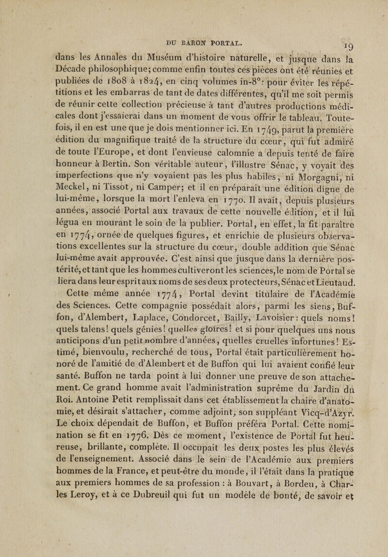 J9 dans les Annales du Muséum d’histoire naturelle, et jusque dans la Décade philosophique; comme enfin toutes ces pièces ont été réunies et publiées de 1808 à 1824» en cinq volumes in-8°; pour éviter les répé¬ titions et les embarras de tant de dates différentes, qu’il me soit permis de réunir cette collection précieuse à tant d’autres productions médi¬ cales dont j’essaierai dans un moment de vous offrir le tableau. Toute¬ fois, il en est une que je dois mentionner ici. En 1749? parut la première édition du magnifique traité de la structure du cœur, qui fut admiré de toute 1 Europe, et dont l’envieuse calomnie a depuis tenté de faire honneur à Berlin. Son véritable auteur, l’illustre Sénac, y voyait des imperfections que n’y voyaient pas les plus habiles, ni Morgagni, ni Meckel, ni Pissot, ni Camper; et il en préparait une édition digne de lui-même, lorsque la mort l’enleva en 1770. Il avait, depuis plusieurs années, associé Portai aux travaux cle cette nouvelle édition, et il lui légua en mourant le soin de la publier. Portai, en effet, la fit paraître en 1774, ornée de quelques figures, et enrichie de plusieurs observa¬ tions excellentes sur la structure du cœur, double addition que Sénac lui-même avait approuvée. C’est ainsi que jusque dans la dernière pos¬ térité, et tant que les hommes cultiveront les sciences,le nom de Portai se liera dans leur esprit aux noms de ses deux protecteurs, Sénac et Lieutaud. Cette même année 1774? Portai devint titulaire de l’Académie des Sciences. Cette compagnie possédait alors, parmi les siens, Buf- fon, d’Alembert, Laplace, Condorcet, Bailly, Lavoisier : quels noms! quels talens! quels génies! quelles gloires! et si pour quelques uns nous anticipons d’un petit nombre d’années, quelles cruelles infortunes! Es¬ timé, bienvoulu, recherché de tous, Portai était particulièrement ho¬ noré de l’amitié de d’Alembert et de Buffon qui lui avaient confié leur santé. Buffon ne tarda point à lui donner une preuve de son attache¬ ment. Ce grand homme avait l’administration suprême du Jardin du Roi. Antoine Petit remplissait dans cet établissement la chaire d’anato¬ mie, et désirait s’attacher, comme adjoint, son suppléant Vicq-d’Azyr. Le choix dépendait de Buffon, et Buffon préféra Portai. Cette nomi¬ nation se fit en 1776. Dès ce moment, l’existence de Portai fut heu¬ reuse, brillante, complète. Il occupait les deux postes les plus élevés de l’enseignement. Associé dans le sein de l’Académie aux premiers hommes de la France, et peut-être du monde, il l’était dans la pratique aux premiers hommes de sa profession : à Bouvart, à Bordeu, à Char¬ les Leroy, et à ce Dubreuil qui fut un modèle de bonté, de savoir et